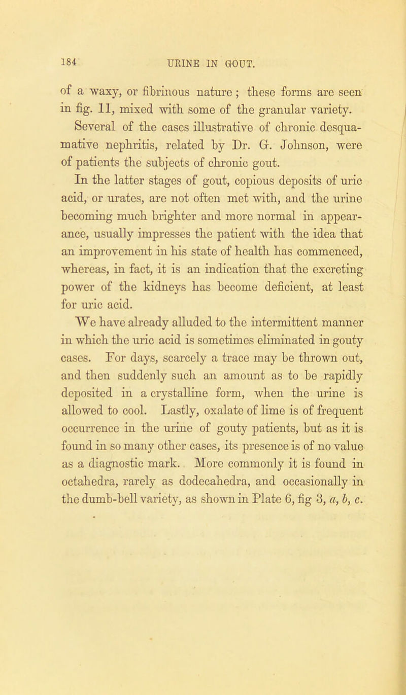 of a waxy, or fibrinous nature; these forms are seen in fig. 11, mixed with some of the granular variety. Several of tlie cases illustrative of chronic desqua- mative nephritis, related by Dr. Gr. Johnson, were of patients the subjects of chronic gout. In the latter stages of gout, copious deposits of uric acid, or urates, are not often met with, and the urine becoming much brighter and more normal in appear- ance, usually impresses the patient with the idea that an improvement in his state of health has commenced, whereas, in fact, it is an indication that the excreting power of the kidneys has become deficient, at least for uric acid. We have already alluded to the intermittent manner in which the uric acid is sometimes eliminated in gouty cases. For days, scarcely a trace may be thrown out, and then suddenly such an amount as to be rapidly deposited in a crystalline form, when the urine is allowed to cool. Lastly, oxalate of lime is of frequent occurrence in the urine of gouty patients, but as it is found in so many other cases, its presence is of no value as a diagnostic mark. More commonly it is found in octahedra, rarely as dodecahedra, and occasionally in the dumb-bell variety, as shown in Plate 6, fig 3, a, h, c.