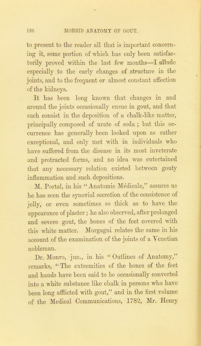 to present to tlie reader all that is important concern- ing it, some portion of which has only been satisfac- torily proved within the last few months—I aUnde especially to the early changes of structure in the joints, and to the frequent or almost constant affection of the kidneys. It has been long Imown that changes in and around the joints occasionally ensue in gout, and that such consist in the deposition of a chalk-like matter, principally composed of urate of soda ; hut this oc- currence has generally been looked upon as rather exceptional, and only met with in individuals who have suffered from the disease in its most inveterate and protracted forms, and no idea was entertained that any necessary relation existed between gouty inflammation and such depositions. M. Portal, in his “ Anatomie Medicale,” assures us he has seen the synovial secretion of the consistence of jelly, or even sometimes so thick as to have the appearance of plaster; he also observed, after prolonged and severe gout, the hones of the feet covered with this white matter. Morgagni relates the same in his account of the examination of the joints of a Yenetian nobleman. Dr. Monro, jun., in his “ Outlines of Anatomy,” remarks, “The extremities of the hones of the feet and hands have been said to he occasionally converted into a white substance Hke chalk in persons who have been long afflicted with gout,” and in the first volume of the Medical Communications, 1782, Mr. Hemy