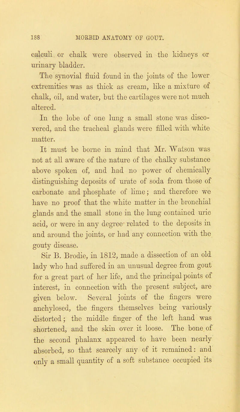 calculi or chalk were observed in the kidneys or urinary bladder. The synovial fluid found in the joints of the lower extremities was as thick as cream, like a mixture of chalk, oil, and water, but the cartilages were not much altered. In the lobe of one lung a small stone was disco- vered, and the tracheal glands were filled with white matter. It must he borne in mind that Mr. Watson was not at all aware of the nature of the chaUcy substance above spoken of, and had no power of chemically distinguishing deposits of urate of soda from those of carbonate and phosphate of lime; and therefore we have no proof that the white matter in the bronchial glands and the small stone in the lung contained uric acid, or were in any degree related to the deposits in and around the joints, or had any connection with the gouty disease. Sir B. Brodie, in 1812, made a dissection of an old lady who had sufiered in an unusual degree from gout for a great part of her life, and the principal points of interest, in connection with the present subject, are given below. Several joints of the fingers were anchylosed, the fingers themselves being variously distorted; the middle finger of the left hand was shortened, and the skin over it loose. The bone of the second phalanx appeared to have been nearly absorbed, so that scarcely any of it remained: and only a small quantity of a soft substance occupied its