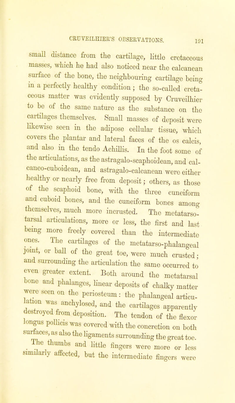 CRUVEILHIER’S OBSERVATIONS. small distance from tlie cartilage, little cretaceous masses, which he had also noticed near the calcanean surface of the bone, the neighbouring cartilage being in a perfectly healthy condition ; the so-caUed creta- ceous matter was evidently supposed by Cruveilhier to he of the same nature as the substance on the cartilages themselves. Small masses of deposit were likewise seen in the adipose cellular tissue, which covers the plantar and lateral faces of the os calcis, and also in^ the tendo AchiUis. In the foot some of the articulations, as the astragalo-scaphoidean, and cal- caneo-cuboidean, and astragalo-calcanean were either healthy or nearly free from deposit; others, as those of the scaphoid hone, with the three cuneiform and cuboid bones, and the cuneiform bones among themselves, much more incrusted. The metatarso- tarsal articulations, more or less, the first and last bemg more freely covered than the intermediate ones. The cartilages of the metatarso-phalangeal jomt, or baU of the great toe, were much crusted ; and suiToundmg the articulation the same occurred to even greater extent. Both around the metatarsal bone and phalanges, hnear deposits of chalky matter were seen on the periosteum: the phalangeal articu- lation was anchylosed, and the cartilages apparently destroyed from deposition. The tendon of the flexor onjus poUicis was covered with the concretion on both surfaces, as also the ligaments surrounding the great toe. ^ e thumbs and little fingers were more or less .sim arly affected, but the intermediate fingers were