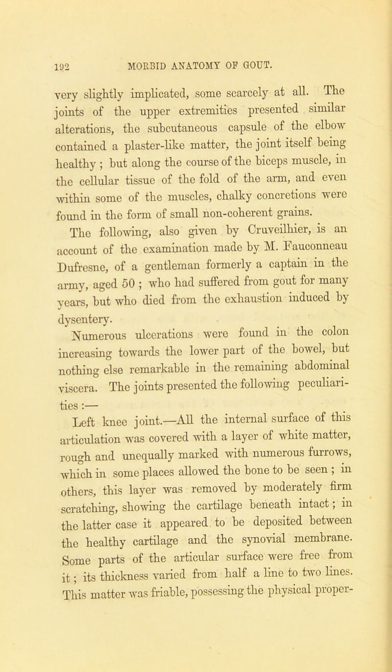 very sliglitly implicated, some scarcely at all. The joints of the upper extremities presented similar alterations, the subcutaneous capsule of the elbow contained a plaster-like matter, the joint itself being healthy ; but along the course of the biceps muscle, in the cellular tissue of the fold of the arm, and even within some of the muscles, chalky concretions were found in the form of small non-coherent grains. The following, also given by Cruveilhier, is an account of the examination made by M. Fauconneau Dufresne, of a gentleman formerly a captain in the army, aged 50 ; who had suffered from gout for many years, but who died from the exhaustion induced by dysentery. Numerous ulcerations were found in the colon increasing towards the lower part of the bowel, hut nothing else remarkable in the remaining abdominal viscera. The joints presented the following peculiari- ties ;— Left knee joint.—All the internal sui’face of this articulation was covered with a layer of white matter, rough and unequally marked with numerous furrows, which in some places allowed the hone to be seen ; in others, this layer was removed by moderately firm scratching, showing the cartilage beneath intact; in the latter case it appeared to be deposited between the healthy cartilage and the synovial membrane. Some parts of the articular surface were free from it; its thickness varied from half a line to two lines. This matter was friable, possessing the physical proper-