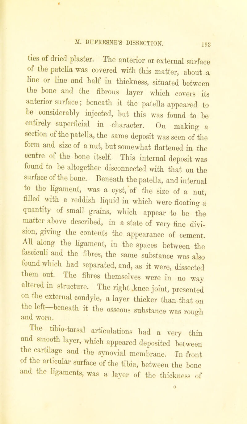 ties of dried plaster. The anterior or external surface of the patella was covered with this matter, about a line or line and half in thickness, situated between the bone and the fibrous layer which covers its anterior surface; beneath it the patella appeared to be considerably injected, but this was found to be entirely superficial in character. On making a section of the patella, the same deposit was seen of the form and size of a nut, but somewhat flattened in the centre of the bone itself. This internal deposit was found to be altogether disconnected with that on the surface of the bone. Beneath the patella, and internal to the ligament, was a cyst, of the size of a nut, filled with a reddish liquid in which were floating a quantity of small grains, which appear to be the matter above described, in a state of very fine divi- sion, giving the contents the appearance of cement. All along the ligament, in the spaces between the fasciculi and the fibres, the same substance was also found which had separated, and, as it were, dissected them out. The fibres themselves were in no way altered m structure. The right .knee joint, presented on the external condyle, a layer thicker than that on the left ^beneath it the osseous substance was rough and worn. The tibio-tarsal articulations had a very thin and smMth layer, which appeared deposited between the cartilage and the synovial membrane. In front of the articular surface of the tibia, between the bone and the ligaments, was a layer of the thickness of