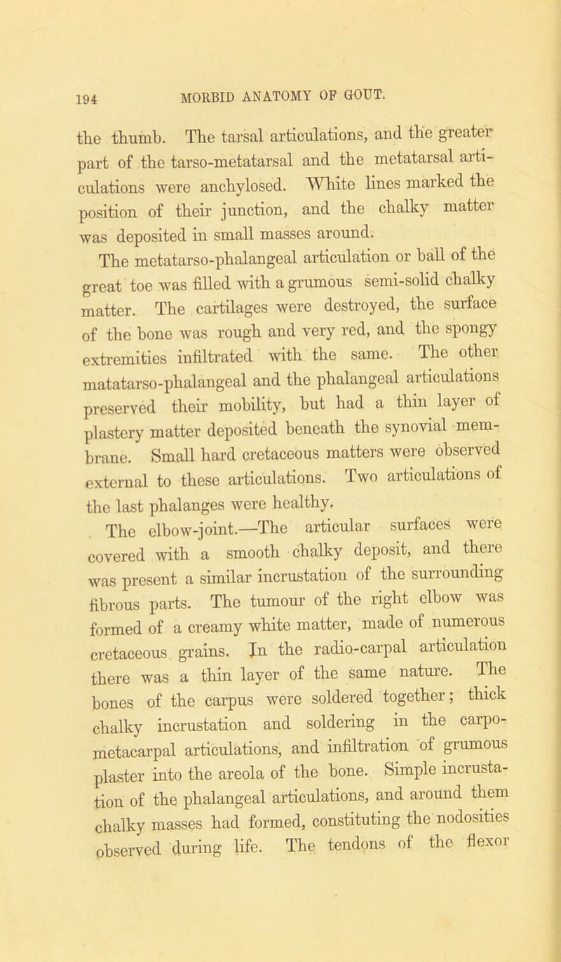 tlie thumb. The tarsal articulations, and the greater part of the tarso-metatarsal and the metatarsal arti- culations were anchylosed. White hnes marked the position of their junction, and the chalky matter was deposited in small masses around. The metatarso-phalangeal articulation or haU of the great toe was fiUed with a grumous semi-solid chalky matter. The cartilages were destroyed, the surface of the hone was rough and very red, and the spongy extremities infiltrated with the same. The other matatarso-phalangeal and the phalangeal articulations preserved their mobility, hut had a thin layer of plastory matter deposited beneath the synovial mem- brane. Small hard cretaceous matters were observed external to these articulations. Two articulations of the last phalanges were healthy. The elbow-joint.—The articular surfaces were covered with a smooth chalky deposit, and there was present a similar incrustation of the surrounding fibrous parts. The tumour of the right elbow was formed of a creamy white matter, made of numerous cretaceous grains. In the radio-carpal articulation there was a thiu layer of the same nature. The bones of the carpus were soldered together; thick chalky incrustation and soldering in the carpo- metacarpal articulations, and infiltration of grumous plaster into the areola of the bone. Simple incrusta- tion of the phalangeal articulations, and around them chalky masses had formed, constituting the nodosities observed during life. The tendons of the flexor