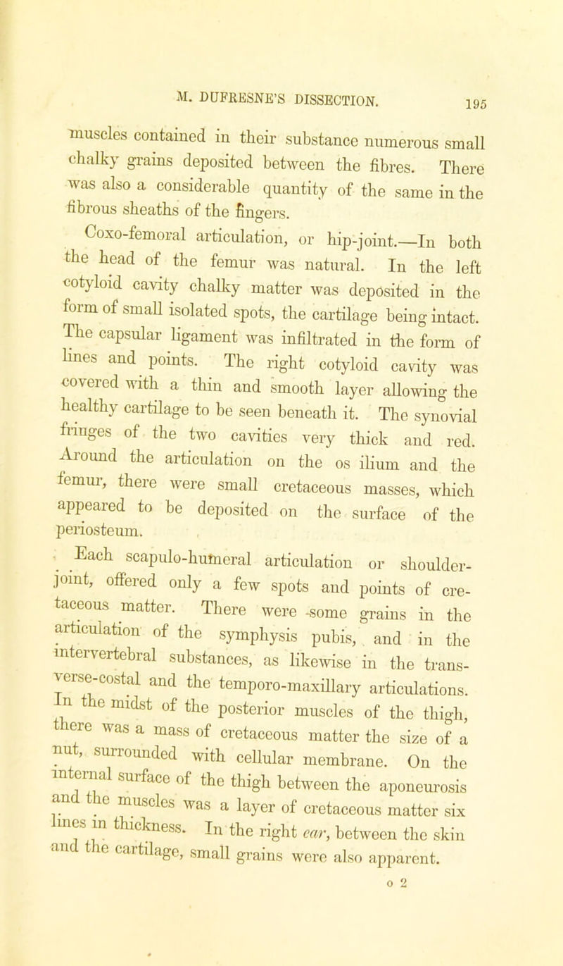 195 muscles contained in their substance numerous small chalky grains deposited between the fibres. There was also a considerable quantity of the same in the hbrous sheaths of the fingers. Coxo-femoral articulation, or hip-joint.—In both the head of the femur was natural. In the left cotyloid cavity chaUvy matter was deposited in the form of small isolated spots, the cartilage being intact. The capsular ligament was infiltrated in the form of lines and points. The right cotyloid cavity was covered with a thin and smooth layer allowing the healthy cartilage to be seen beneath it. The synovial fnuges of the two cavities very thick and red. Ai’ound the articulation on the os ihum and the femur, there were small cretaceous masses, which appeared to be deposited on the surface of the periosteum. Each scapulo-humeral articulation or shoulder- joint, offered only a few spots and points of cre- taceous matter. There were -some grains in the articulation of the .symphysis pubis, and in the intervertebral substances, as likewise in the trans- verse-costal and the temporo-maxillary articulations, n the midst of the posterior muscles of the thigh, lere was a mass of cretaceous matter the size of a nut, surrounded with cellular membrane. On the in eriml surface of the thigh between the aponeurosis e muscles was a layer of cretaceous matter six es in thickness. In the right ear, between the skin and the cartilage, .small grains were also apparent.