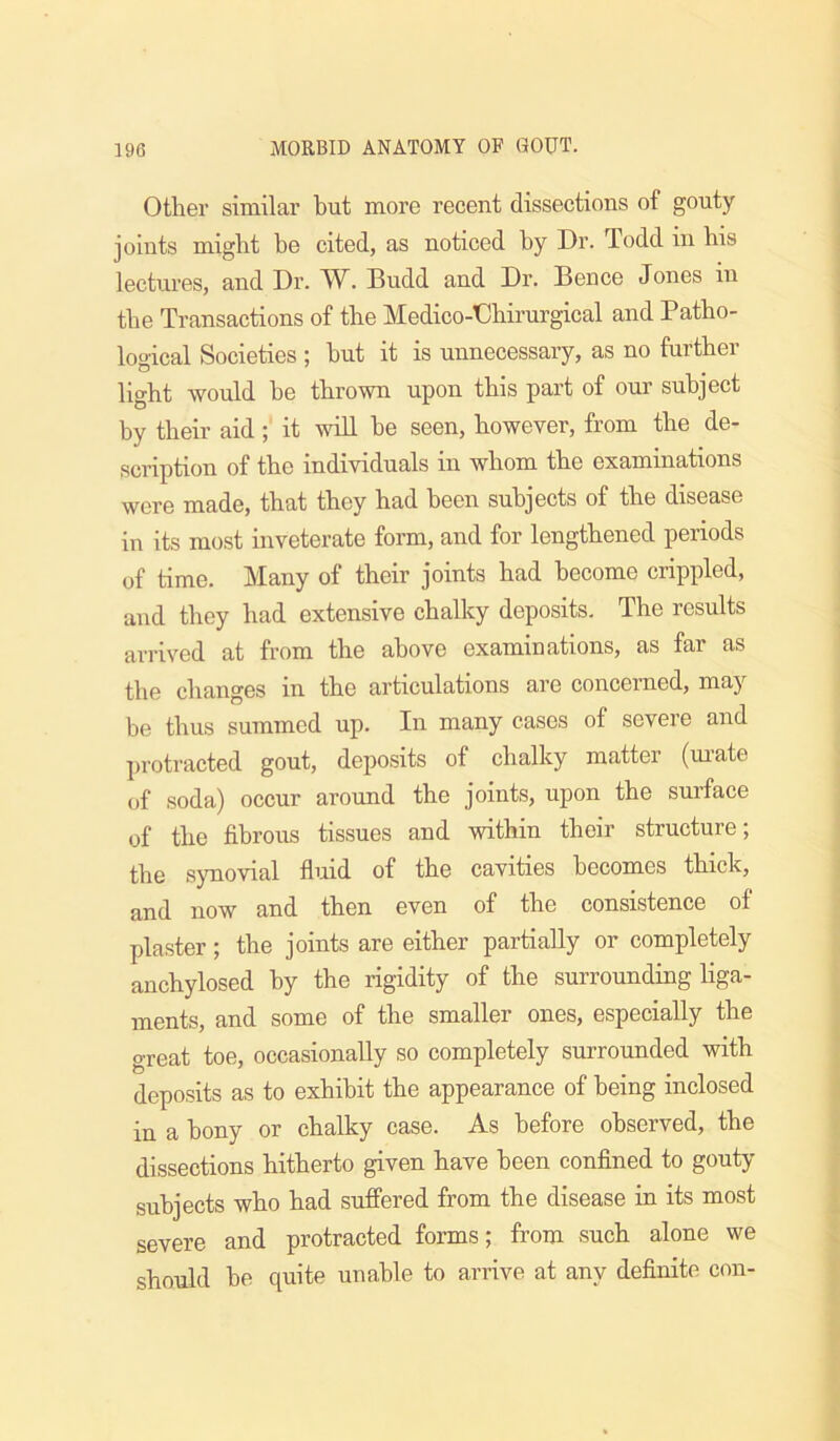 Other similar but more recent dissections of gouty- joints might be cited, as noticed by Dr. Todd in his lectures, and Dr. AV. Budd and Dr. Bence Jones in the Transactions of the Medico-Dbirurgical and Patho- logical Societies ; but it is unnecessary, as no further light would he thrown upon this part of our subject by their aid; it will he seen, however, from the de- scription of the individuals in whom the examinations were made, that they had been subjects of the disease in its most inveterate form, and for lengthened periods of time. Many of their joints had become crippled, and they had extensive chalky deposits. The results arrived at from the above examinations, as far as the changes in the articulations are concerned, may be thus summed up. In many cases of severe and protracted gout, deposits of chalky mattei (mate of soda) occur around the joints, upon the surface of the fibrous tissues and within their structure; the synovial fluid of the cavities becomes thick, and now and then even of the consistence of plaster; the joints are either partially or completely anchylosed by the rigidity of the surrounding liga- ments, and some of the smaller ones, especially the great toe, occasionally so completely surrounded with deposits as to exhibit the appearance of being inclosed in a bony or chalky case. As before observed, the dissections hitherto given have been confined to gouty subjects who had suffered from the disease in its most severe and protracted forms; from such alone we should he quite unable to arrive at any definite con-