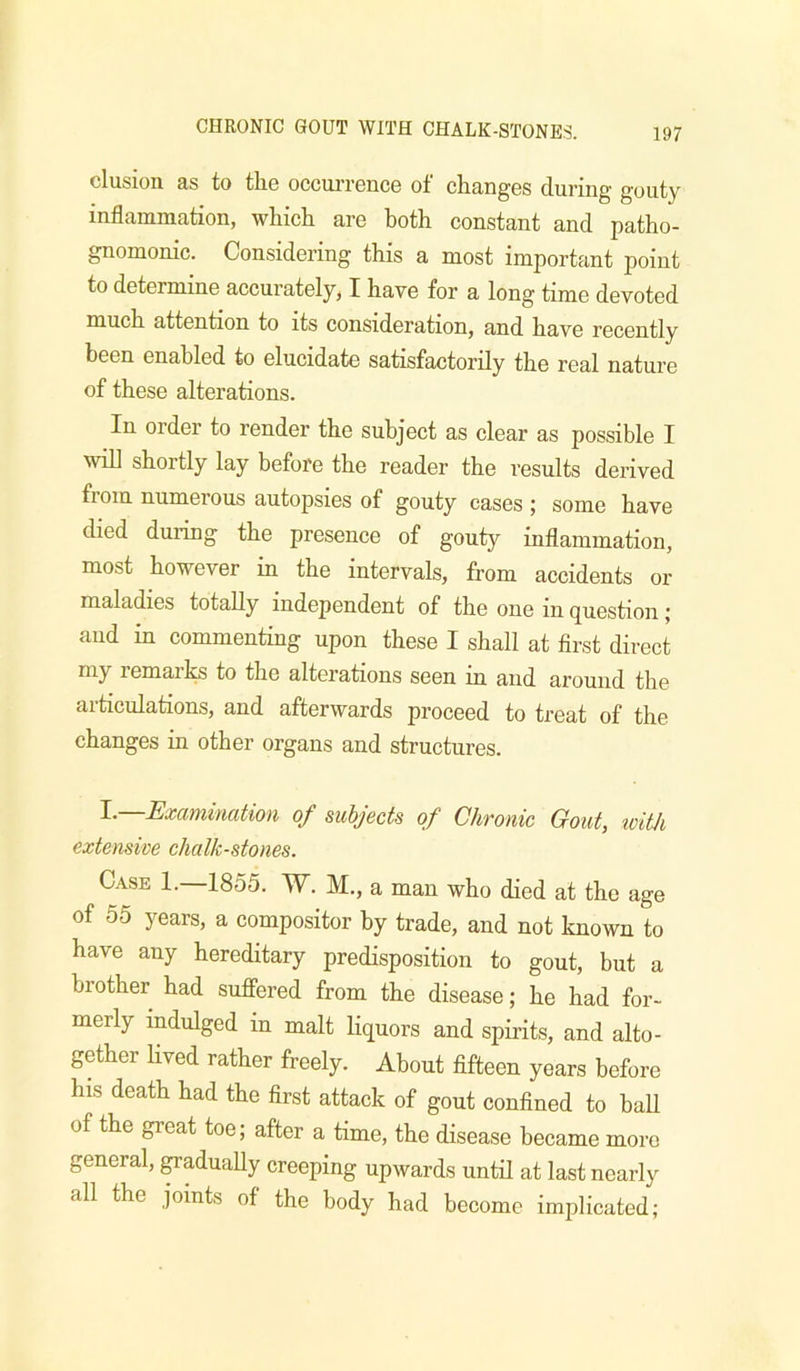 elusion as to the occun-ence of changes during gouty inflammation, which are both constant and patho- gnomonic. Considering this a most important point to determine accurately, I have for a long time devoted much attention to its consideration, and have recently been enabled to elucidate satisfactorily the real nature of these alterations. In order to render the subject as clear as possible I will shortly lay before the reader the results derived from numerous autopsies of gouty cases ; some have died during the presence of gouty inflammation, most however in the intervals, from accidents or maladies totally independent of the one in question; and in commenting upon these I shall at first direct my remarks to the alterations seen in and around the articulations, and afterwards proceed to treat of the changes in other organs and structures. 1.—Examination of subjects of Chronic Gout, icith extensive chalk-stones. Case 1. 1855. W. M., a man who died at the age of 55 years, a compositor by trade, and not known to have any hereditary predisposition to gout, but a brother had suffered from the disease; he had for- merly mdulged in malt liquors and spirits, and alto- gether lived rather freely. About fifteen years before his death had the first attack of gout confined to ball of the great toe; after a time, the disease became more general, gradually creeping upwards until at last nearly all the joints of the body had become implicated;