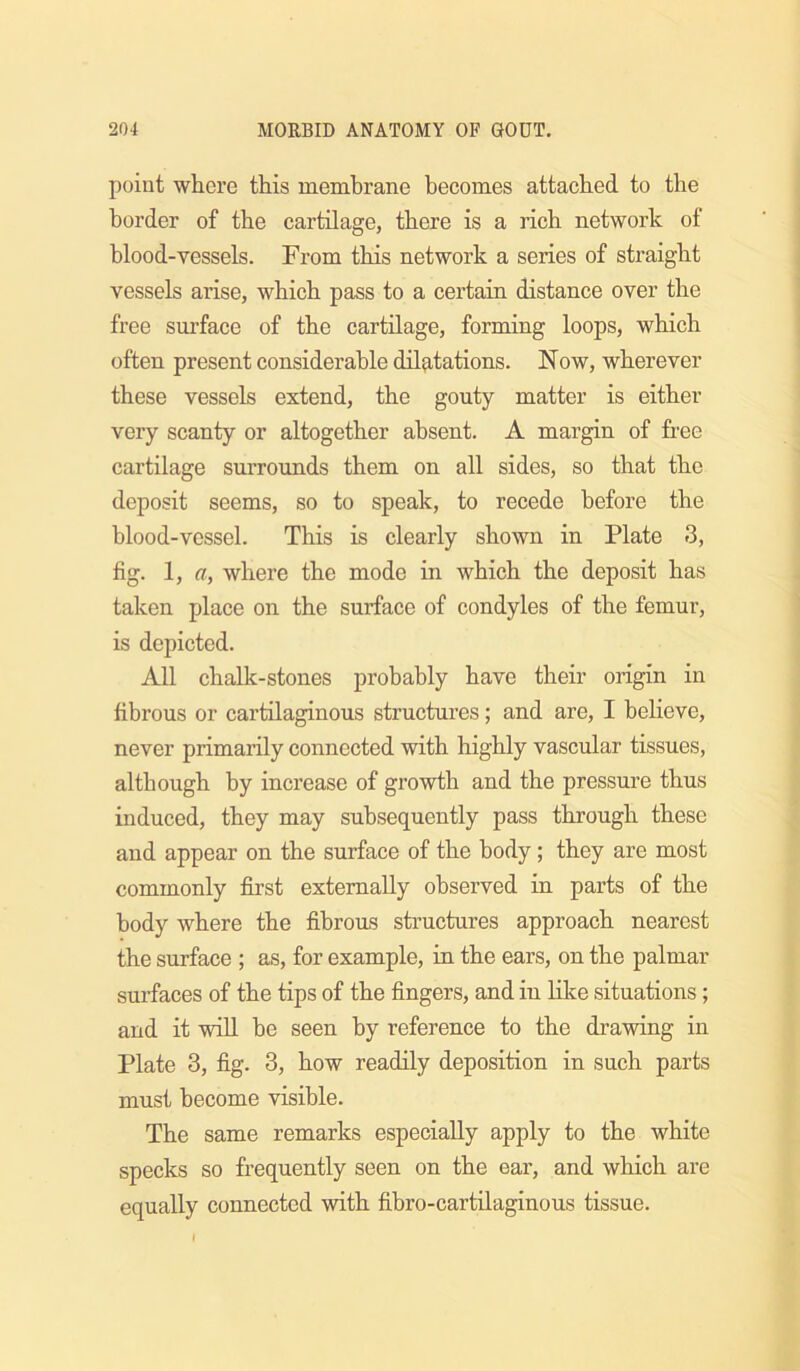 point where this membrane becomes attached to the border of the cartilage, there is a rich network of blood-vessels. From this network a series of straight vessels arise, which pass to a certain distance over the free surface of the cartilage, forming loops, which often present considerable dilfitations. Now, wherever these vessels extend, the gouty matter is either very scanty or altogether absent. A margin of free cartilage surrounds them on all sides, so that the deposit seems, so to speak, to recede before the blood-vessel. This is clearly shown in Plate 3, fig. 1, a, where the mode in which the deposit has taken place on the surface of condyles of the femur, is depicted. All chalk-stones probably have their origin in fibrous or cartilaginous structures; and are, I believe, never primarily connected with highly vascular tissues, although by increase of growth and the pressure thus induced, they may subsequently pass through these and appear on the surface of the body; they are most commonly first externally observed in parts of the body where the fibrous structures approach nearest the surface ; as, for example, in the ears, on the palmar surfaces of the tips of the fingers, and in like situations; and it will be seen by reference to the drawing in Plate 3, fig. 3, how readily deposition in such parts must become visible. The same remarks especially apply to the white specks so frequently seen on the ear, and which are equally connected with fibro-cartdaginous tissue. I