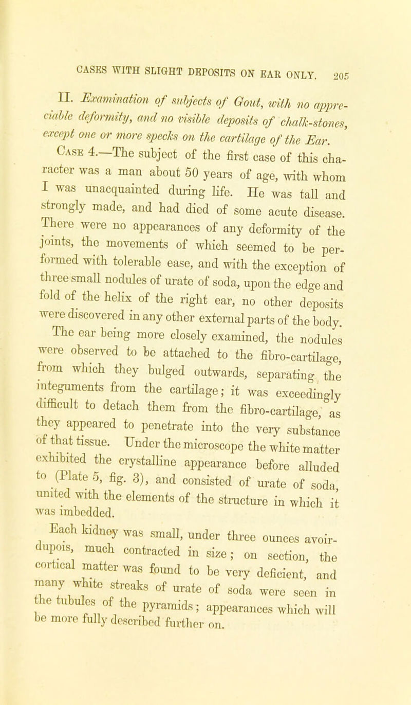 II. Exmiination of subjects of Gout, with no appre- cmhle deformity, and no visible deposits of chalk-stones, except one or more specks on the cartilage of the Ear. Case 4. The subject of the first case of this cha- racter was a man about 50 years of age, with whom I was unacquainted during life. He was taU and strongly made, and had died of some acute disease. There were no appearances of any deformity of the joints, the movements of which seemed to he per- formed with tolerable ease, and with the exception of three small nodules of urate of soda, upon the edge and fold of the helix of the right ear, no other deposits were discovered in any other external parts of the body. The ear being more closely examined, the nodules were observed to be attached to the fibro-cartilage, from which they bulged outwards, separating the integuments from the cartilage; it was exceedingly difficult to detach them from the fibro-cartilage, as they appeared to penetrate into the very substance of that tissue. Under the microscope the white matter exhibited the crystalline appearance before alluded to (Plate 5, fig. 3), and consisted of urate of soda united with the elements of the structure in which it was imbedded. Each kidiisy was small, under thi-ee ounces avoir- dupois much contracted in sice; on section, the cortical matter was found to be veiy deficient, and many white streaks of urate of soda were seen in e tubules of the pyramids; appearances which will be more fully described further on.