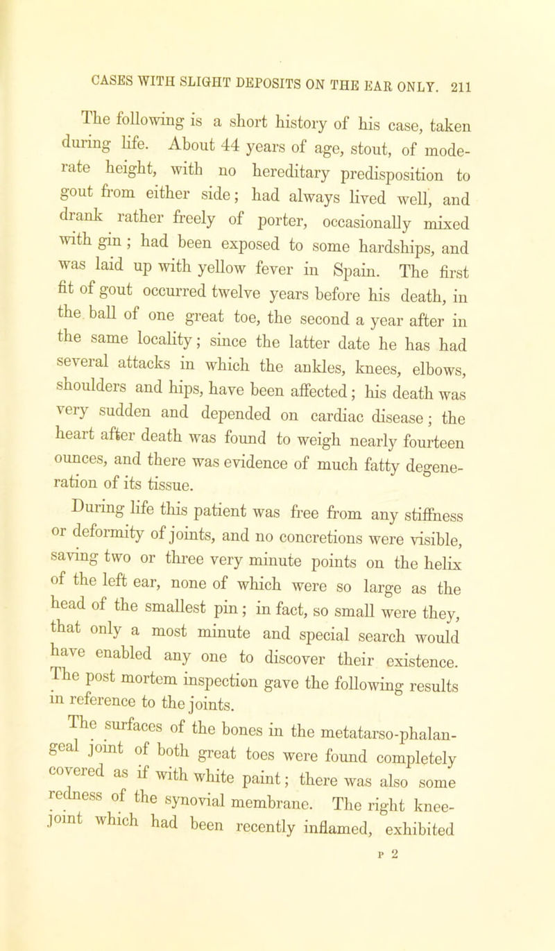 The following is a short history of his case, taken during life. About 44 years of age, stout, of mode- rate height, with no hereditary predisposition to gout from either side; had always lived well, and dranlv rather freely of porter, occasionally mixed with gin ; had been exposed to some hardships, and was laid up with yeUow fever in Spain. The first fit of gout occurred twelve years before his death, in the ball of one great toe, the second a year after in the same locality; since the latter date he has had several attacks in which the anldes, knees, elbows, shoulders and hips, have been affected; his death was very sudden and depended on cardiac disease; the heart after death w^as found to weigh nearly fourteen ounces, and there was evidence of much fatty degene- ration of its tissue. During life this patient was free from any stiffness or deformity of joints, and no concretions were visible, saving two or three very minute points on the helix of the left ear, none of which were so large as the head of the smallest pin; in fact, so small were they, that only a most minute and special search would have enabled any one to discover their existence. The post mortem inspection gave the following results in reference to the joints. The surfaces of the bones in the metatarso-phalan- gea joint of both great toes were found completely covered as if with white paint; there was also some reckless of the synovial membrane. The right knee- joint which had been recently inflamed, exhibited