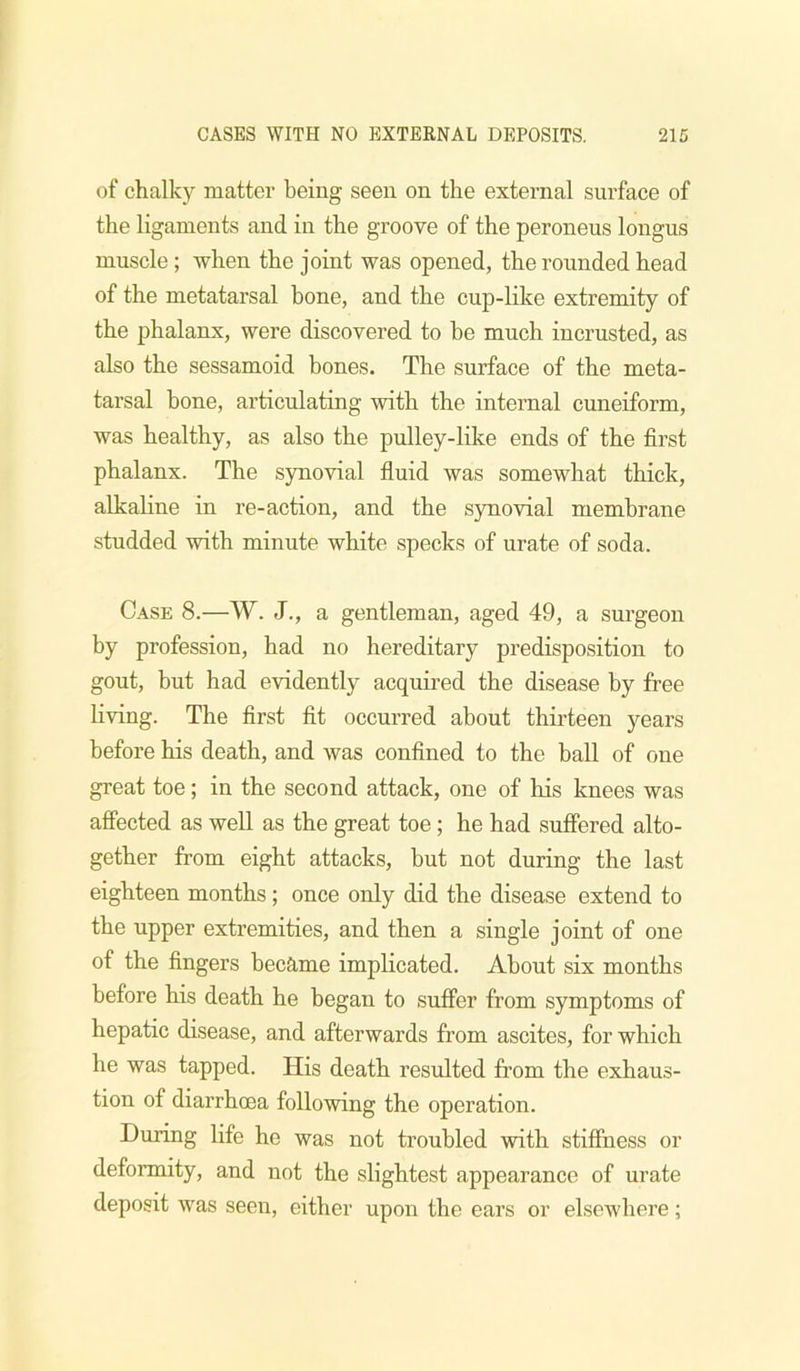 of chalky matter being seen on the external surface of the ligaments and in the groove of the peroneus longus muscle; when the joint was opened, the rounded head of the metatarsal bone, and the cup-like extremity of the phalanx, were discovered to be much incrusted, as also the sessamoid bones. The surface of the meta- tarsal bone, articulating with the internal cuneiform, was healthy, as also the pulley-like ends of the first phalanx. The synovial fluid was somewhat thick, alkaline in re-action, and the synovial membrane studded with minute white specks of urate of soda. Case 8.—W. J., a gentleman, aged 49, a surgeon by profession, had no hereditary predisposition to gout, but had evidently acquired the disease by free living. The first fit occurred about thirteen years before his death, and was confined to the ball of one great toe; in the second attack, one of his knees was affected as weU as the great toe; he had suffered alto- gether from eight attacks, but not during the last eighteen months; once only did the disease extend to the upper extremities, and then a single joint of one of the fingers became implicated. About six months before his death he began to suffer from symptoms of hepatic disease, and afterwards from ascites, for which he was tapped. His death resulted from the exhaus- tion of diarrhoea following the operation. During life he was not troubled with stiffness or deformity, and not the slightest appearance of urate deposit was seen, either upon the ears or elsewhere;
