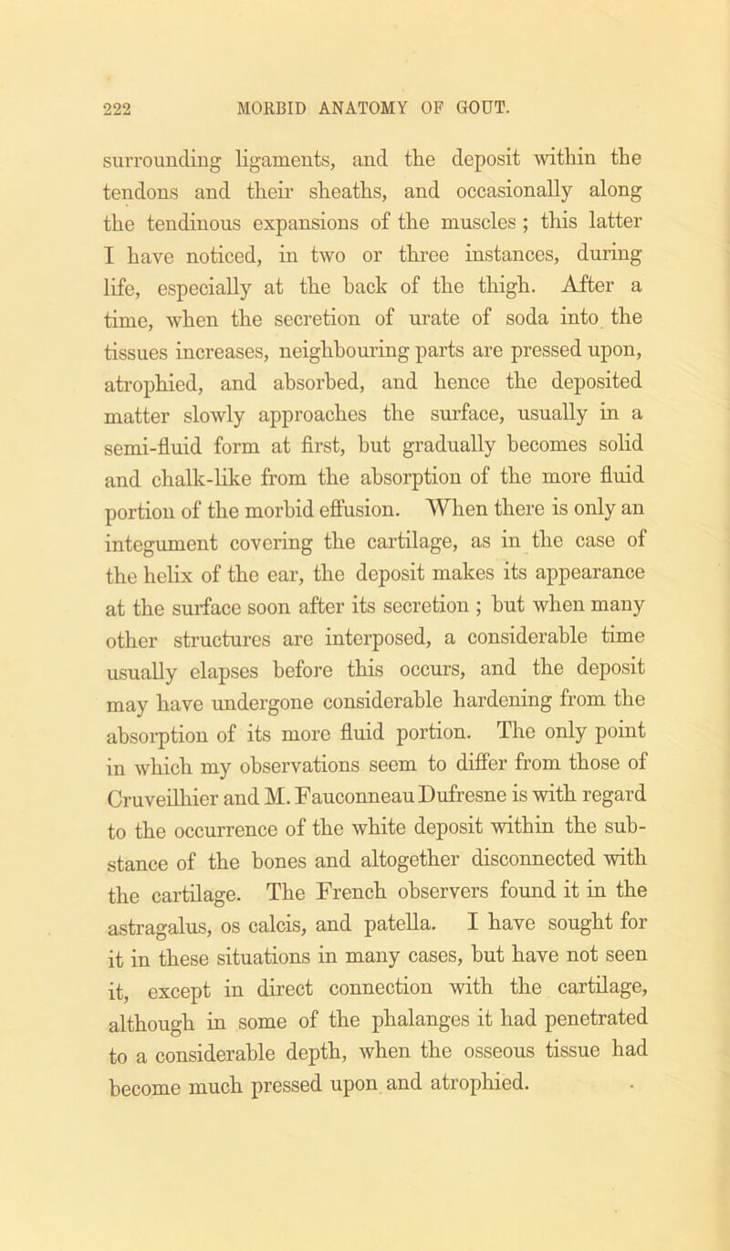 surrounding ligaments, and the deposit within the tendons and their sheaths, and occasionally along the tendinous expansions of the muscles ; this latter I have noticed, in two or three instances, during life, especially at the hack of the thigh. After a time, when the secretion of urate of soda into the tissues increases, neighbouring parts are pressed upon, atrophied, and absorbed, and hence the deposited matter slowly approaches the surface, usually in a semi-fluid form at flrst, but gradually becomes solid and chalk-like from the absorption of the more fluid portion of the morbid effusion. When there is only an integument covering the cartilage, as in the case of the helix of the ear, the deposit makes its appearance at the surface soon after its secretion ; hut when many other structures are interposed, a considerable time usually elapses before this occurs, and the deposit may have undergone considerable hardening from the absorption of its more fluid portion. The only point in which my observations seem to differ from those of Cruveilhier and M. FauconneauDufresne is with regard to the occurrence of the white deposit within the sub- stance of the bones and altogether disconnected with the cartilage. The French observers found it in the astragalus, os calcis, and patella. I have sought for it in these situations in many cases, hut have not seen it, except in direct connection with the cartilage, although in some of the phalanges it had penetrated to a considerable depth, when the osseous tissue had become much pressed upon and atrophied.