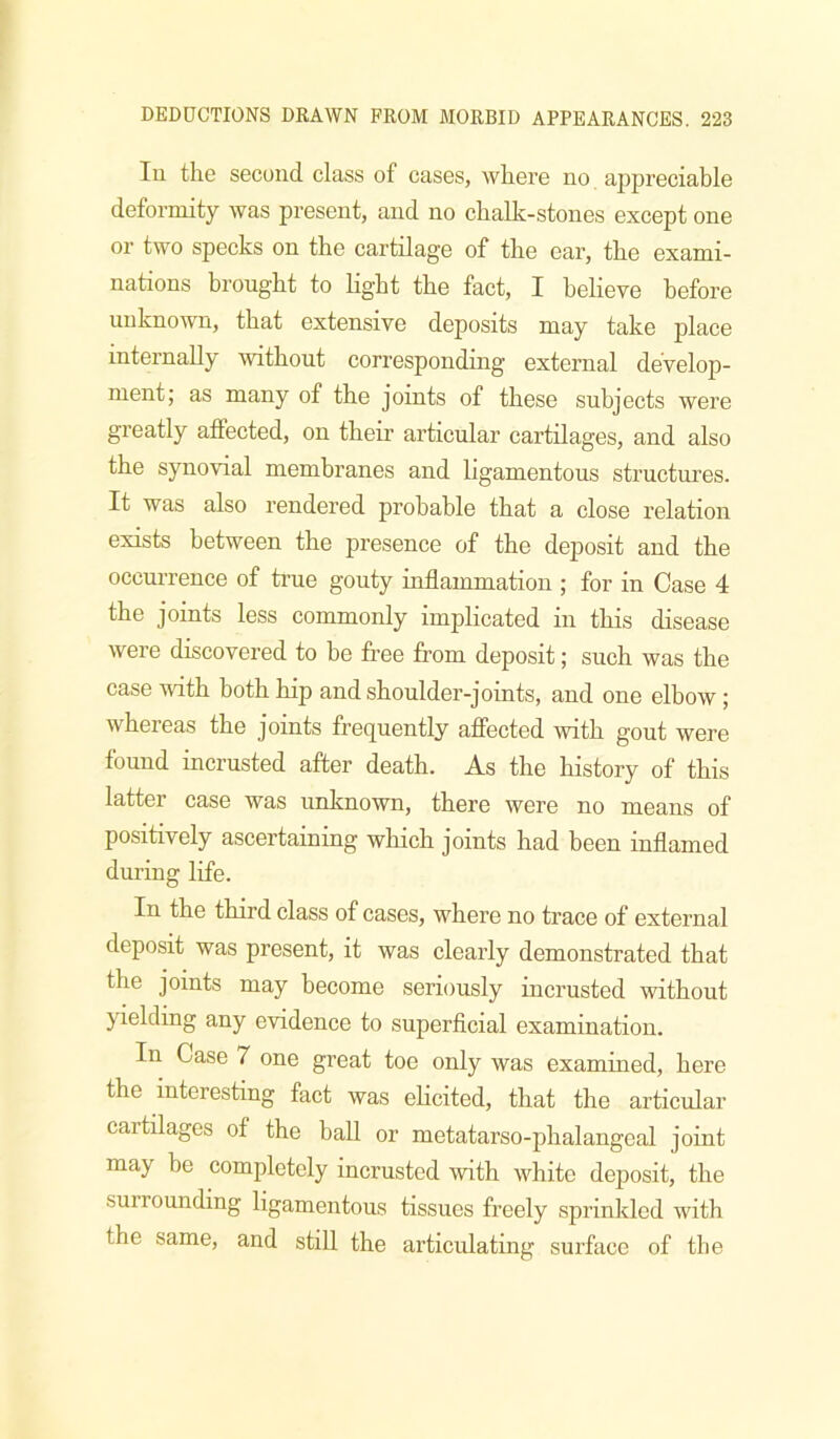 111 the second class of cases, where no appreciable deformity was present, and no chalk-stones except one or two specks on the cartilage of the ear, the exami- nations brought to light the fact, I believe before unknown, that extensive deposits may take place internally without corresponding external develop- ment; as many of the joints of these subjects were greatly affected, on their articular cartilages, and also the synovial membranes and ligamentous structures. It was also rendered probable that a close relation exists between the presence of the deposit and the occurrence of true gouty inflammation ; for in Case 4 the joints less commonly implicated in this disease were discovered to he free from deposit; such was the case ivith both hip andshoulder-joints, and one elbow ; whereas the joints frequently afiected with gout were found incrusted after death. As the history of this latter case was unknown, there were no means of positively ascertaining which joints had been inflamed during life. In the third class of cases, where no trace of external deposit was present, it was clearly demonstrated that the joints may become seriously incrusted without yielding any evidence to superficial examination. In Case 7 one great toe only was examined, here the interesting fact was elicited, that the articular cartilages of the ball or metatarso-phalangeal joint may be completely incrusted with white deposit, the surrounding ligamentous tissues freely sprinkled with the same, and still the articulating surface of the