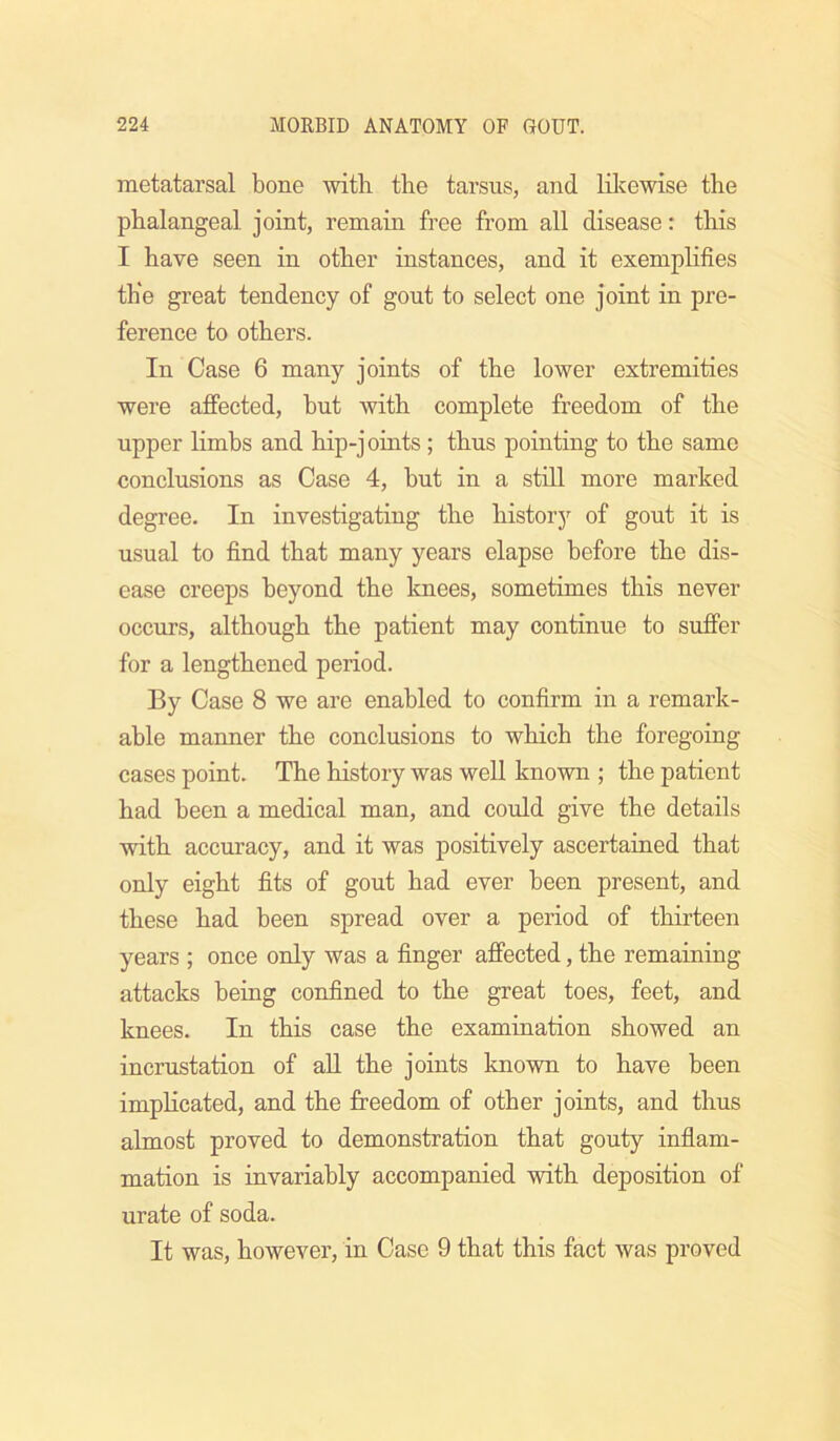 metatarsal bone with the tarsus, and lil^ewise the phalangeal, joint, remain free from all disease: this I have seen in other instances, and it exemphfies the great tendency of gout to select one joint in pre- ference to others. In Case 6 many joints of the lower extremities were affected, but with complete freedom of the upper limbs and hip-joints ; thus pointing to the same conclusions as Case 4, but in a still more marked degree. In investigating the history of gout it is usual to find that many years elapse before the dis- ease creeps heyond the knees, sometimes this never occurs, although the patient may continue to suffer for a lengthened period. By Case 8 we are enabled to confirm in a remark- able manner the conclusions to which the foregoing cases point. The history was well known ; the patient had been a medical man, and cmdd give the details with accuracy, and it was positively ascertained that only eight fits of gout had ever been present, and these had been spread over a period of thirteen years ; once only was a finger affected, the remaining attacks being confined to the great toes, feet, and knees. In this case the examination showed an incrustation of aU the joints known to have been implicated, and the freedom of other joiots, and thus almost proved to demonstration that gouty inflam- mation is invariably accompanied with deposition of urate of soda. It was, however, in Case 9 that this fact was proved