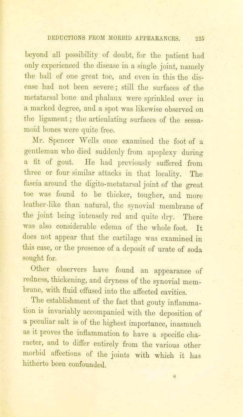 beyond all possibility of doubt, for the patient had only experienced the disease in a single joint, namely the hall of one great toe, and even in this the dis- ease had not been severe; still the surfaces of the metatarsal hone and phalanx were sjDrinkled over in a marked degree, and a spot was likewise observed on the ligament; the articulating surfaces of the sessa- moid bones were quite free. Mr. Spencer Wells once examined the foot of a gentleman who died suddenly from apoplexy during a fit of gout. He had previously suffered from three or four similar attacks in that locality. The fascia around the digito-metatarsal joint of the great toe was found to be thicker, tougher, and more leather-like than natural, the synovial membrane of the joint being intensely red and quite dry. There was also considerable edema of the whole foot. It does not appear that the cartilage was examined in this case, or the presence of a deposit of urate of soda sought for. Other observers have found an appearance of redness, thickening, and dryness of the synovial mem- brane, with fluid effused into the affected cavities. The estahhshment of the fact that gouty inflamma- tion IS invariably accompanied with the deposition of a pecuhar salt is of the liighest importance, inasmuch as it proves the inflammation to have a specific cha- racter, and to differ entirely from the various other morbid affections of the joints with which it has hitherto been confounded.