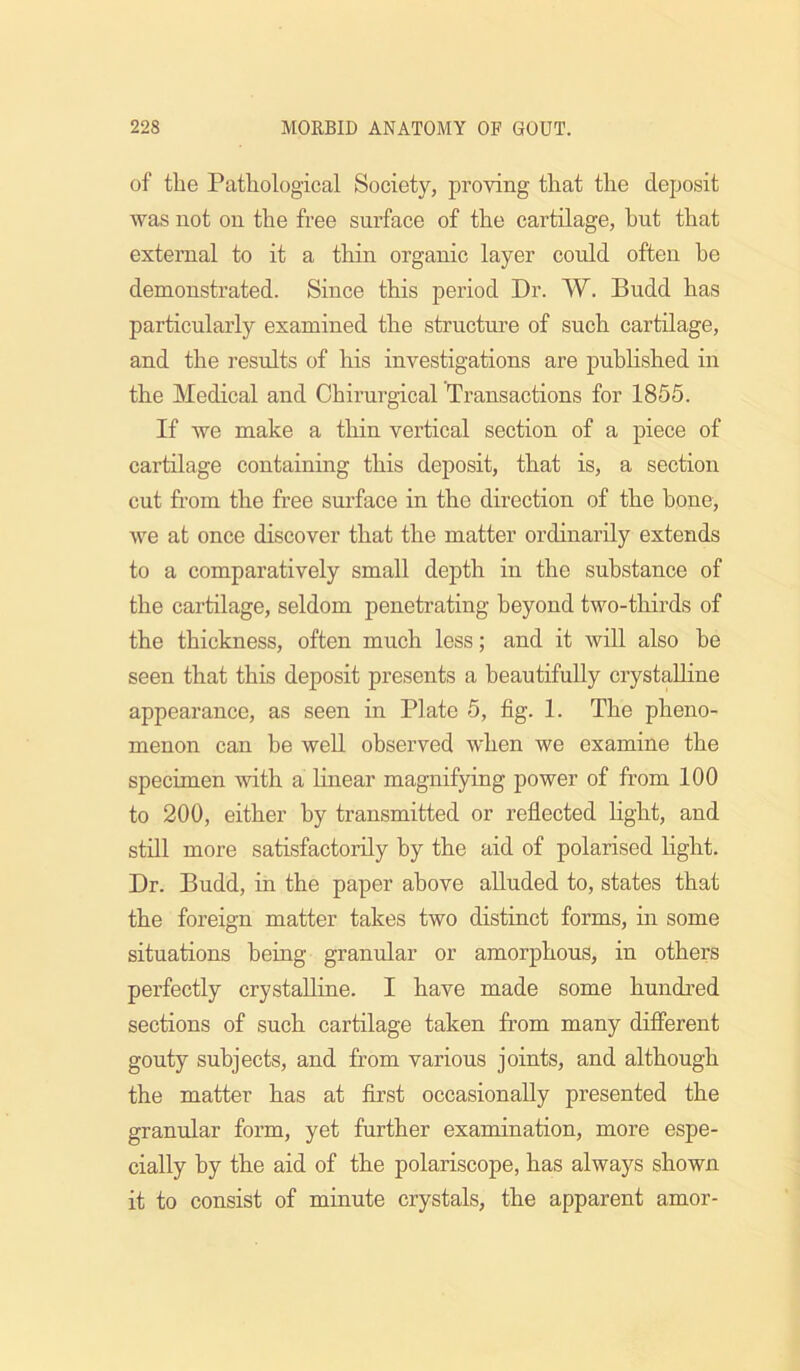 of the Pathological Society, proving that the deposit was not on the free surface of the cartilage, but that external to it a thin organic layer could often he demonstrated. Since this period Dr. W. Budd has particularly examined the structm’e of such cartilage, and the results of his investigations are published in the Medical and Chirurgical Transactions for 1855. If we make a thin vertical section of a piece of cartilage containing this deposit, that is, a section cut from the free surface in the direction of the bone, we at once discover that the matter ordinarily extends to a comparatively small depth in the substance of the cartilage, seldom penetrating beyond two-thirds of the thickness, often much less; and it wiU also be seen that this deposit presents a beautifully crystalline appearance, as seen in Plate 5, fig. 1. The pheno- menon can be well observed when we examine the specimen with a hnear magnifying power of from 100 to 200, either by transmitted or reflected Hght, and still more satisfactorily by the aid of polarised light. Dr. Budd, in the paper above alluded to, states that the foreign matter takes two distinct forms, in some situations being granular or amorphous, in others perfectly crystaUine. I have made some hundred sections of such cartilage taken from many diflPerent gouty subjects, and from various joints, and although the matter has at first occasionally presented the granular form, yet further examination, more espe- cially by the aid of the polariscope, has always shown it to consist of minute crystals, the apparent amor-