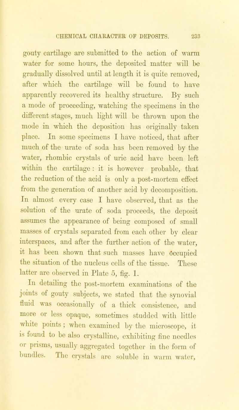 gouty cartilage are submitted to the action of warm water for some hours, the deposited matter will be gradually dissolved until at length it is quite removed, after which the cartilage will be found to have apparently recovered its healthy structure. By such a mode of proceeding, watching the specimens in the different stages, much hght wiU be thrown upon the mode in which the deposition has originally taken place. In some specimens I have noticed, that after much of the urate of soda has been removed by the water, rhombic crystals of uric acid have been left within the cartilage : it is however probable, that the reduction of the acid is only a post-mortem effect from the generation of another acid by decomposition. In almost every case I have observed, that as the solution of the urate of soda proceeds, the deposit assumes the appearance of being composed of small masses of crystals separated from each other by clear interspaces, and after the further action of the water, it has been shown that such masses have Occupied the situation of the nucleus cells of the tissue. These latter are observed in Plate 6, fig. 1. In detailing the post-mortem examinations of the joints of gouty subjects, we stated that the synovial fluid was occasionally of a thick consistence, and more or less opaque, sometimes studded with little white points ; when examined by the microscope, it is found to be also crystalline, exhibiting fine needles or prisms, usually aggregated together in the form of bundles. I he crystals are soluble in warm water.