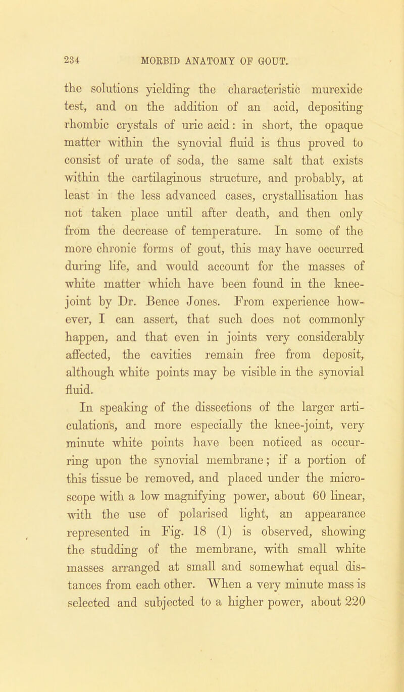 the solutions yielding the characteristic murexide test, and on the addition of an acid, depositing rhomhic crystals of uric acid: in short, the opaque matter within the synovial fluid is thus proved to consist of urate of soda, the same salt that exists within the cartilaginous structure, and probably, at least in the less advanced cases, crystallisation has not taken place until after death, and then only from the decrease of temperature. In some of the more chronic forms of gout, this may have occurred during Life, and would account for the masses of white matter which have been found in the knee- joint by Dr. Bence Jones. From experience how- ever, I can assert, that such does not commonly happen, and that even in joints very considerably affected, the cavities remain free from deposit, although white points may he visible in the synovial fluid. In speaking of the dissections of the larger arti- culations, and more especially the knee-joint, very minute white points have been noticed as occur- ring upon the synovial membrane; if a portion of this tissue be removed, and placed under the micro- scope with a low magnifying power, about 60 Hnear, with the use of polarised light, an appearance represented in Fig. 18 (1) is observed, showing the studding of the membrane, with small white masses arranged at small and somewhat equal dis- tances from each other. When a very minute mass is selected and subjected to a higher power, about 220