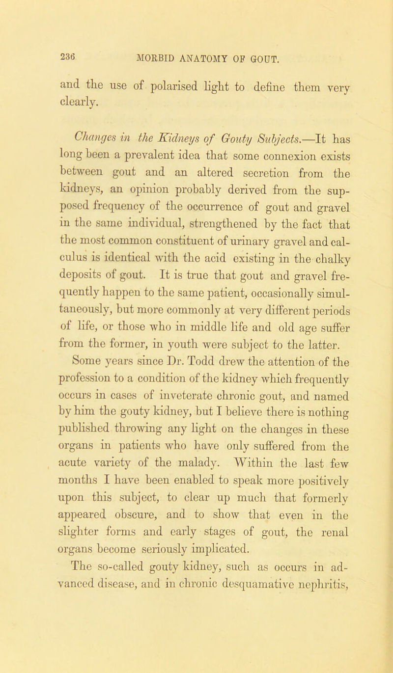 and the use of polarised light to define them very clearly. Changes m the Kidneys of Gouty Subjects.—It has long been a prevalent idea that some connexion exists between gout and an altered secretion from the kidneys, an opinion probably derived from the sup- posed frequency of the occurrence of gout and gravel in the same individual, strengthened by the fact that the most common constituent of urinary gravel and cal- culus is identical with the acid existing in the challiy deposits of gout. It is true that gout and gravel fre- quently happen to the same patient, occasionally simul- taneously, but more commonly at very different periods of life, or those who in middle life and old age suffer from the foi’mer, in youth were subject to the latter. Some years since Dr. Todd drew the attention of the profession to a condition of the kidney which frequently occurs in cases of inveterate chronic gout, and named by him the gouty kidney, but I believe there is nothing published throwing any light on the changes in these organs in patients who have only suffered from the acute variety of the malady. Within the last few months I have been enabled to speak more positively upon this subject, to clear up much that formerly appeared obscure, and to show that even in the slighter forms and early stages of gout, the renal organs become seriously implicated. The so-called gouty kidney, such as occurs in ad- vanced disease, and in chronic desquamative nephritis,