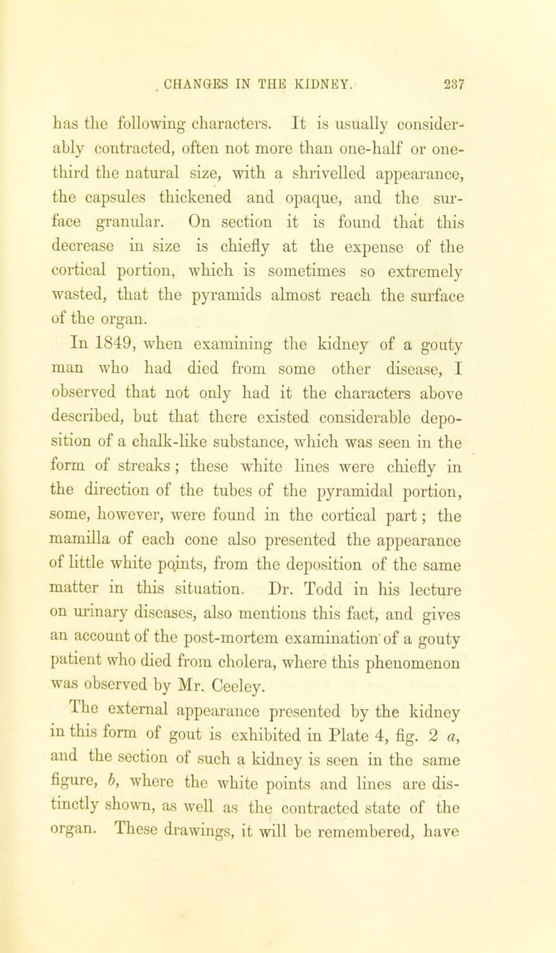 has tlie followiug characters. It is usually consider- ably contracted, often not more than one-half or one- third the natural size, with a shrivelled appearance, the capsules thickened and opaque, and the sur- face granular. On section it is found that this decrease in size is chiefly at the expense of the cortical portion, which is sometimes so extremely wasted, that the pyramids almost reach the surface of the organ. In 1849, when examining the kidney of a gouty man who had died from some other disease, I observed that not only had it the characters above described, but that there existed considerable depo- sition of a chalk-like substance, which was seen in the form of streaks ; these white lines were chiefly in the direction of the tubes of the pyramidal portion, some, however, were found in the cortical part; the mamilla of each cone also presented the appearance of Httle white pqints, from the deposition of the same matter in this situation. Dr. Todd in his lecture on urinary diseases, also mentions this fact, and gives an account of the post-mortem examination of a gouty patient who died from cholera, where this phenomenon was observed by Mr. Ceeley. The external appearance presented by the kidney in this form of gout is exhibited in Plate 4, fig. 2 a, and the section of such a kidney is seen in the same figure, h, where the white points and lines are dis- tinctly shown, as well as the contracted state of the organ. These drawings, it will be remembered, have