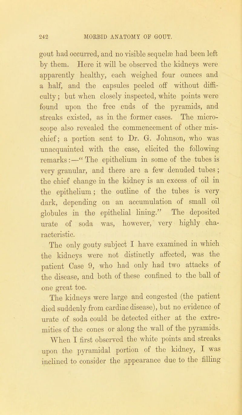 gout had occurred, and no visible sequelae bad been left by them. Here it wiU be observed tbe kidneys were apparently bealtby, eacb weighed four ounces and a half, and tbe capsules peeled off without diffi- culty ; but when closely inspected, white points were found upon tbe free ends of tbe pyramids, and streaks existed, as in tbe former cases. Tbe micro- scope also revealed tbe commencement of other mis- cliief; a portion sent to Dr. G. Johnson, who was unacquainted with tbe case, ebcited tbe following remarks :—“ Tbe epithelium in some of the tubes is very gi’anular, and there are a few denuded tubes ; tbe chief change in tbe kidney is an excess of oil in tbe epitbebum; tbe outHne of tbe tubes is very dark, depending on an accumulation of small oil globules in tbe epithelial bning.” Tbe deposited urate of soda was, however, very highly cha- racteristic. Tbe only gouty subject I have examined in which the kidneys were not distinctly affected, was tbe patient Case 9, who had only bad two attacks of tbe disease, and both of these confined to tbe ball of one great toe. Tbe kidneys were large and congested (tbe patient died suddenly from cardiac disease), but no evidence of urate of soda could be detected either at tbe extre- mities of tbe cones or along tbe wall of tbe pyramids. ■\Vben I first observed the white points and streaks upon the pyramidal portion of the kidney, I was incbned to consider the appearance due to tbe filHng