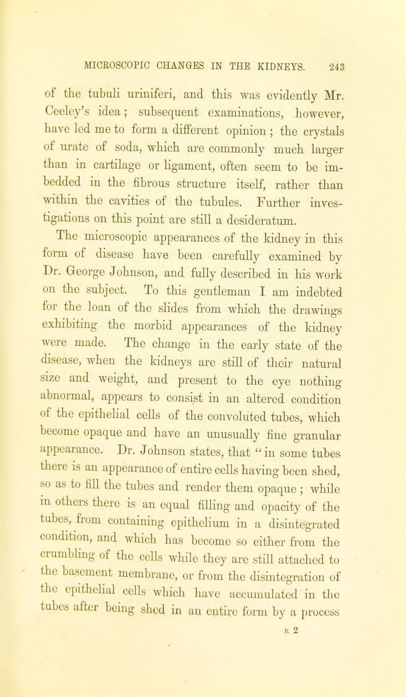 of the tubuli uriniferi, and this was evidently Mr. Ceeley’s idea; subsequent examinations, however, have led me to form a different opinion ; the crystals of urate of soda, which are commonly much larger than in cartilage or ligament, often seem to he im- bedded in the fibrous structure itself, rather than within the cavities of the tubules. Further inves- tigations on this point are still a desideratum. The microscopic appearances of the Iddney in this form of disease have been carefully examined by Dr. George Johnson, and fully described in his work on the subject. To this gentleman I am indebted for the loan of the slides from which the drawings exhibiting the morbid appearances of the kidney were made. The change in the early state of the disease, when the kidneys are still of their natural size and weight, and present to the eye nothing abnormal, appears to consist in an altered condition of the epithelial cells of the convoluted tubes, which become opaque and have an unusually fine granular appearance. Dr. Johnson states, that “in some tubes theie IS an appearance of entire cells having been shed, so as to fill the tubes and render them opaque ; wliile in others there is an equal filling and opacity of the tubes, from containing epithehum in a disintegrated condition, and which has become so either from the crumbhng of the cells while they are still attached to the basement membrane, or from the disintegi-ation of the epithelial cells which have accumulated in the tubes after being shed in an entire form by a process