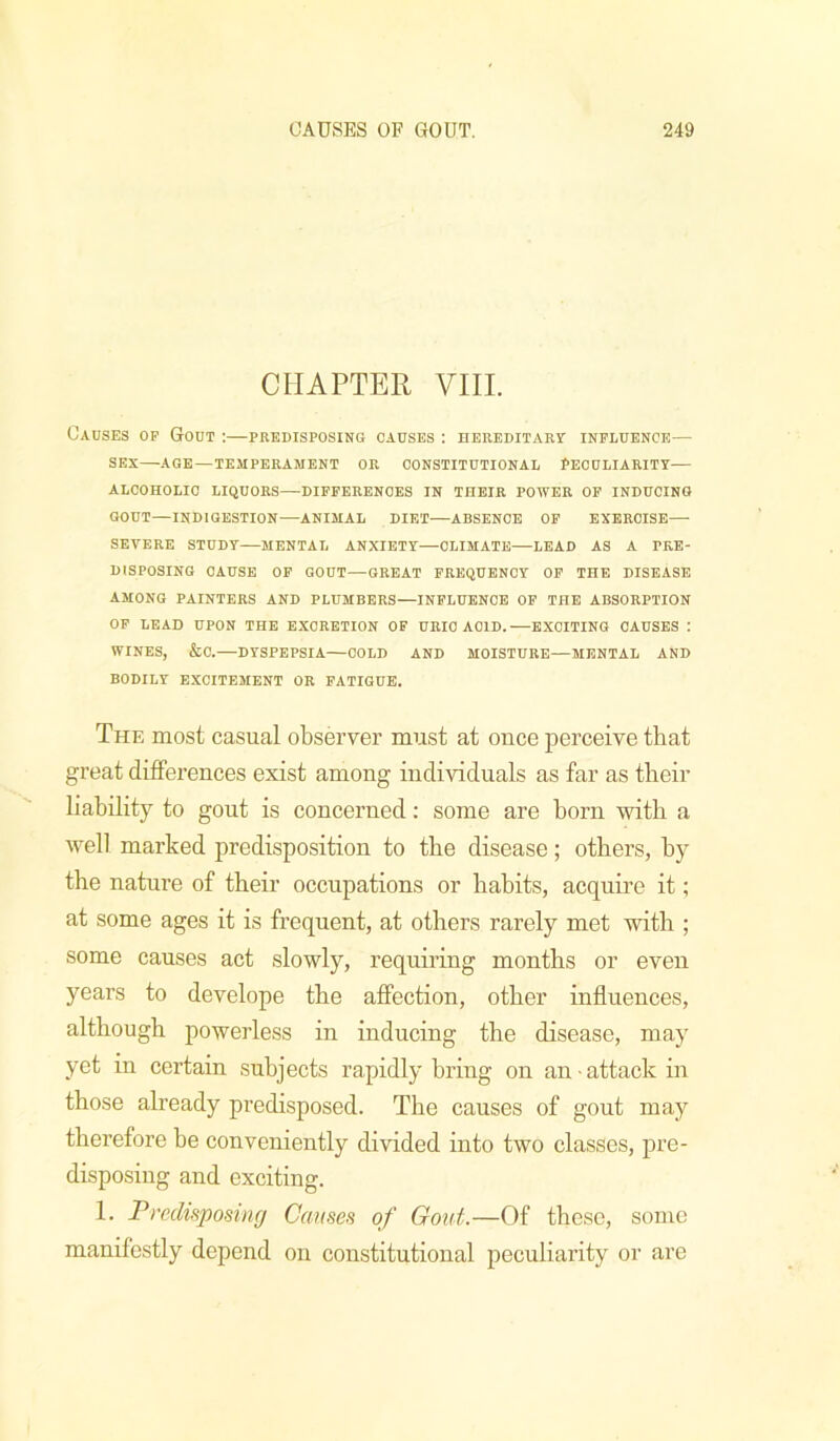 CHAPTER VIII. Causes op Gout :—predisposing causes : hereditary influence— SEX—AGE—temperament OR CONSTITUTIONAL PECULIARITY— ALCOHOLIC LIQUORS—DIFFERENCES IN THEIR POWER OP INDUCING GOUT—INDIGESTION—ANIMAL DIET—ABSENCE OP EXERCISE— SEVERE STUDY—MENTAL ANXIETY—CLIMATE—LEAD AS A PRE- DISPOSING CAUSE OP GOUT—GREAT FREQUENCY OF THE DISEASE AMONG PAINTERS AND PLUMBERS—INFLUENCE OF THE ABSORPTION OP LEAD UPON THE EXCRETION OF URIC ACID.—EXCITING CAUSES I WINES, &0.—DYSPEPSIA—COLD AND MOISTURE—MENTAL AND BODILY EXCITEMENT OR FATIGUE. The most casual observer must at once perceive that great differences exist among individuals as far as their liability to gout is concerned: some are born with a well marked predisposition to the disease; others, by the nature of their occupations or habits, acquire it; at some ages it is frequent, at others rarely met with ; some causes act slowly, requiring months or even years to develope the affection, other influences, although powerless in inducing the disease, may yet in certain subjects rapidly bring on an attack in those already predisposed. The causes of gout may therefore be conveniently divided into two classes, pre- disposing and exciting. 1. Predisposing Causes of Gout.—Of these, some manifestly depend on constitutional peculiarity or are