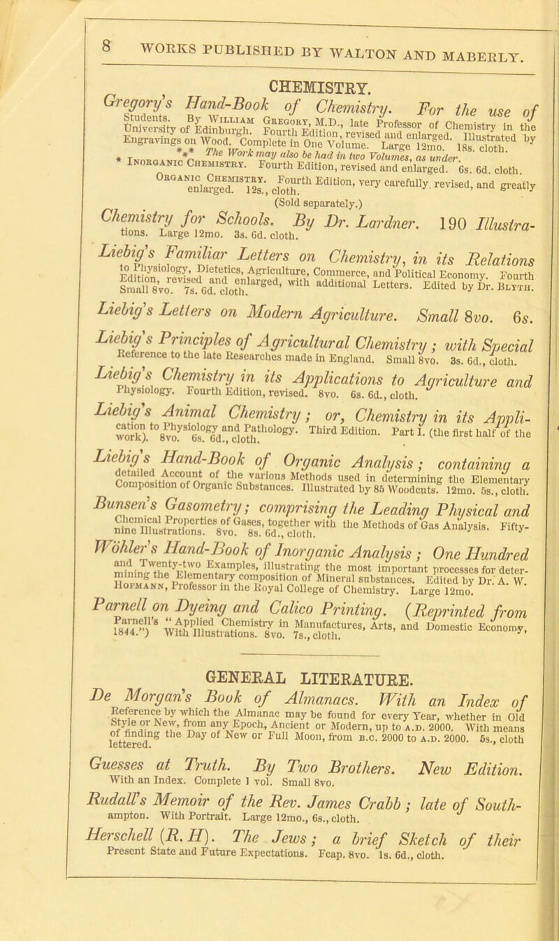 WORKS PUBLISHED BY WALTON AND MABERLT. CHEMISTRY. Gregory s Hand-Book of Chemistry. For the use of * T *i-i ^Voikmay aUo he had m two Volumes., as under Inorganic Chemistry. Fourth Edition, revised anrenlarged bs. 6d cloth enl«“ lls; -'1 ercatly (Sold separately.) Chemistry for Schools. By Dr. Lardner. 190 Illustra- tiona. Large 12mo. 3s. 6d. cloth. Liebig's FamiUar Letters on Chemistry, in its Relations Fdit mCommerce, and Political Economy. Fourth Liebig's Letters on Modern Agriculture. Small Svo. Gs. Liebig's Principles of Agricultural Chemistry ; with Special ^ Reference to the late Researches made in England. Small 8vo. 3s. 6d., doth. Liebig s Chemistry m its Applications to Agriculture and Physiology. Fourth Fdition, revised, 8vo. 6s. 6d., cloth. Liebig s Animal Chemistry; or, Chemistry in its Appli- wkV%vo?'“‘Gi°'^dr, dotif Liebig s Hand-Book of Organic Analysis; containinq a detailed Account of the various Methods used in determinini? the Elementarv Composition of Organic Substances. Illustrated by 85 Woodcuts.® 12mo. 5s., cloth^ BunserVs Gasometry; comprising the Leading Physical and SlSitrSn^ Wbhler's Hand-Book of Inorganic Analysis ; One Hundred '*‘^‘■“'^6 tl'® ™ost important processes for deter- the Elementary composition of Mineral substances. Edited by Dr. A. W. Hofmann, Professor in the Royal College of Chemistry. Large 12mo. Parnell on Dyeing and Calico Printing. (Reprinted from Paraell’s ‘‘Applied Chemistry in Manufactures, Ai-ts, and Domestic Economy, 1844.) With Illustrations. 8vo. 7s., cloth. ,u*uy. GENERAL LITERATURE. De Morgan s Book of Almanacs. With an Index of maybe fonnd for every Year, whether in Old Modern, up to a.d. 2000. With means lettered® ^ Moon, from b.c. 2000 to a.d. 2000. 6s., cloth Guesses at Truth. By Two Brothers. New Edition. With an Index. Complete 1 vol. Small 8vo. Rudall's Memoir of the Rev. James Crabb; late of South- ampton. With Portrait. Large 12mo., 6s., cloth. Herschell [R. H). The Jews; a brief Sketch of their Present State and Future Expectations. Fcap. 8vo. Is. 6d., doth.