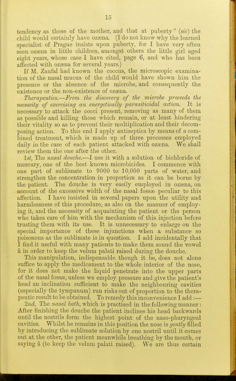 tendency as those of the mother, and that at puberty  (sic) the child would certainly have oztena. (I do not know why the learned specialist of Prague insists upon puberty, for I have very often seen ozaena in little children, amongst others the little girl aged eight years, whose case I have cited, page 6, and who has been affected with ozaena for several years.) If M. Zaufal had known the coccus, the microscopic examina- tion of the nasal mucus of the child would have shown him the presence or the absence of the microbe, and consequently the existence or the non-existence of ozsena. Therapeutics.—From the discovery of the microbe proceeds the necessity of exercising an energetically parasiticidal action. It is necessary to attack the cocci present, removing as many of them as possible and killing those which remain, or at least hindering their vitality so as to prevent their multiplication and their decom- posing action. To this end I apply antiseptics by means of a com- bined treatment, which is made up of three processes employed daily in the case of each patient attacked with ozgena. We shaU review them the one after the other. 1st, The nasal douche.—I use it with a solution of bichloride of mercury, one of the best known microbicides. I commence with one part of sublimate to 9000 to 10,000 parts of water, and strengthen the concentration in proportion as it can be borne by the patient. The douche is very easily employed in ozsena, on account of the excessive width of the nasal fossae peculiar to this affection. I have insisted in several papers upon the utility and harmlessness of this procedure, as also on the manner of employ- ing it, and the necessity of acquainting the patient or the person who takes care of him with the mechanism of this injection before trusting them with its use. It is unnecessary to enlarge on the special importance of these injunctions when a substance so poisonous as the sublimate is in question. I add incidentally that I find it useful with many patients to make them sound the vowel a in order to keep the velum palati raised during the douche. This manipulation, indispensable though it be, does not alone suffice to apply the medicament to the whole interior of the nose, for it does not make the liquid penetrate into the upper parts of the nasal fossse, unless we employ pressure and give the patient's head an inclination sufficient to make the neighbouring cavities (especially the tympanum) run risks out of proportion to the thera- peutic result to be obtained. To remedy this inconvenience I add:— 2nd, The nasal hath, which is practised in the following manner: After finishing the douche the patient inclines his head backwards until the nostrils form the highest point of the naso-pharyngeal cavities. Whilst he remains in this position the nose is gently filled by introducing the sublimate solution by one nostril until it comes out at the other, the patient meanwhile breathing by the mouth, or saying a (to keep the velum palati raised). We are thus certain