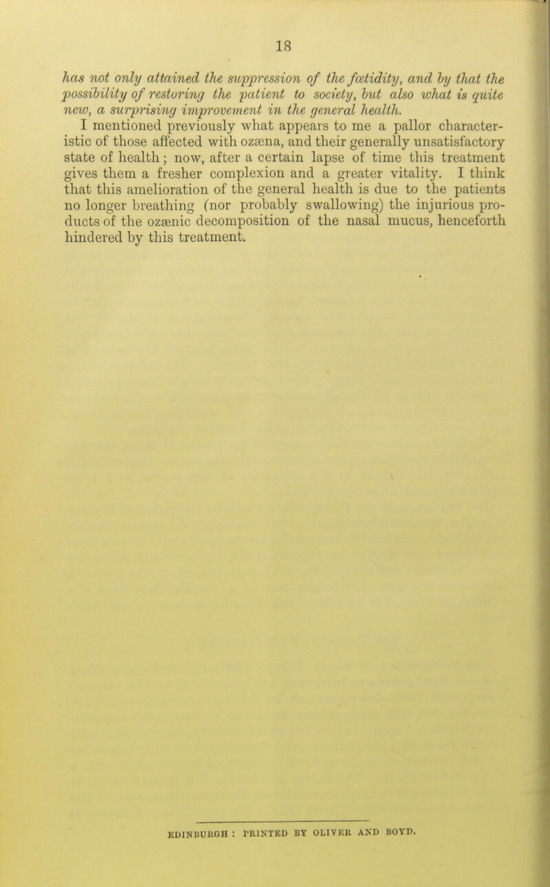 has not only attained the supp'ession of the fcetidity, and hy that the possibility of restoring the patient to society, hut also what is quite new, a surprising improvement in the general health. I mentioned previously what appears to me a pallor character- istic of those affected with oztena, and their generally unsatisfactory state of health; now, after a certain lapse of time this treatment gives them a fresher complexion and a greater vitality. I think that this amelioration of the general health is due to the patients no longer breathing (nor probably swallowing) the injurious pro- ducts of the ozsenic decomposition of the nasal mucus, henceforth hindered by this treatment. KDINCUKGH : PRINTED BY OLIVER AXD BOTI).