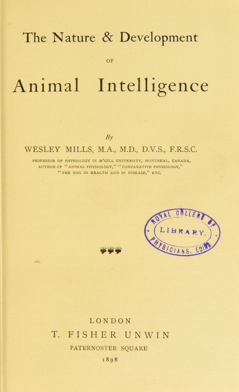 Animal Intelligence By WESLEY MILLS, M.A., M.D., D.V.S., F.R.S.C. PROFESSOR OF PHYSIOLOGY IN m'gILL UNIVERSITY, MONTREAL, CANADA, AUTHOR OF “ANIMAL PHYSIOLOGY,” “COMPARATIVE PHYSIOLOGY,” “THE DOG IN HEALTH AND IN DISEASE,” ETC. LONDON T. FISHER UNWIN PATERNOSTER SQUARE 1898