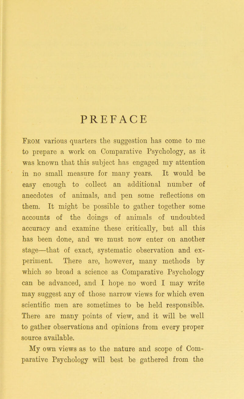 PREFACE From various quarters the suggestion has come to me to prepare a work on Comparative Psychology, as it was known that this subject has engaged my attention in no small measure for many years. It would be easy enough to collect an additional number of anecdotes of animals, and pen some reflections on them. It might be possible to gather together some accounts of the doings of animals of undoubted accuracy and examine these critically, but all this has been done, and we must now enter on another stage—that of exact, systematic observation and ex- periment. There are, however, many methods by which so broad a science as Comparative Psychology can be advanced, and I hope no word I may write may suggest any of those narrow views for which even scientific men are sometimes to be held responsible. There are many points of view, and it will be well to gather observations and opinions from every proper source available. My own views as to the nature and scope of Com- parative Psychology will best be gathered from the