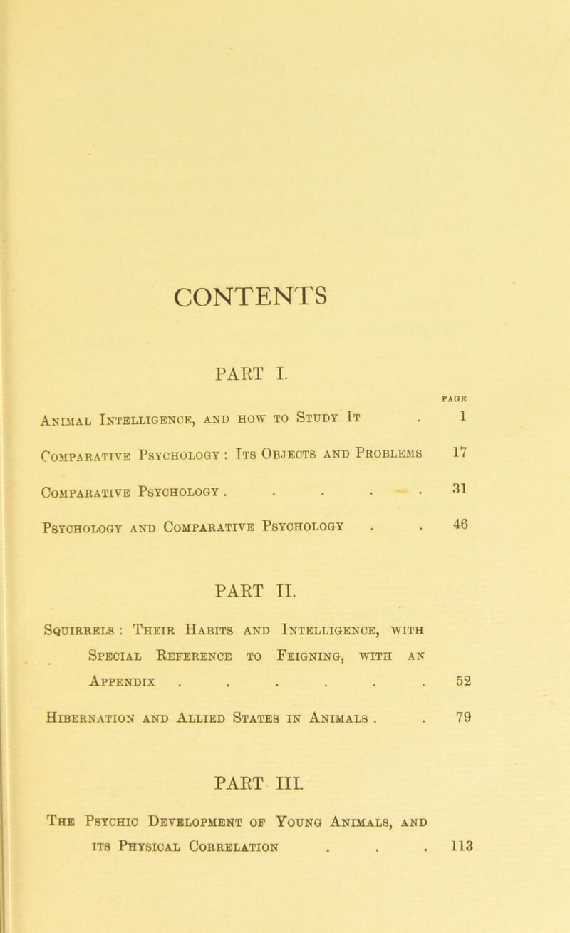 CONTENTS PART I. PAGE Animal Intelligence, and how to Study It . 1 Comparative Psychology : Its Objects and Problems 17 Comparative Psychology ..... 31 Psychology and Comparative Psychology . . 46 PART II. Squirrels : Their Habits and Intelligence, with Special Reference to Feigning, with an Appendix ...... 52 Hibernation and Allied States in Animals . . 79 PART IIL The Psychic Development of Young Animals, and its Physical Correlation . . .113