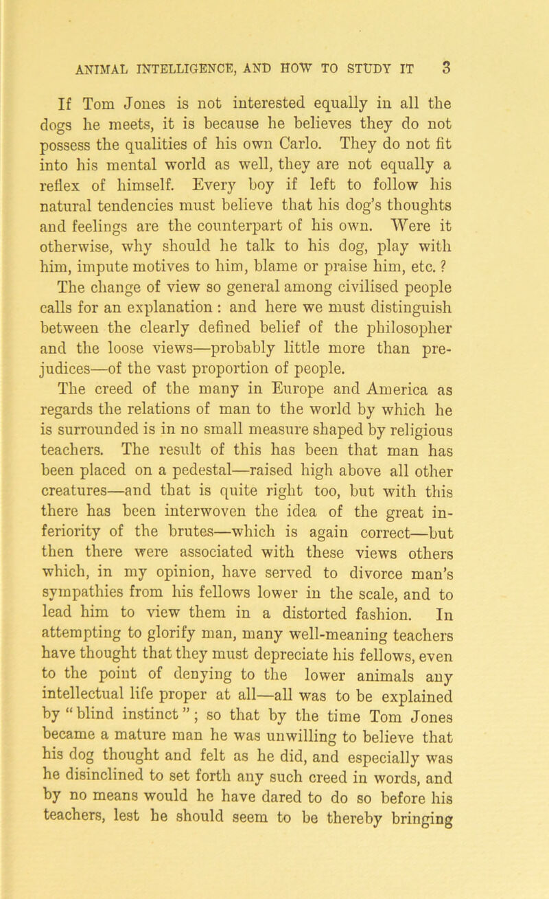 If Tom Jones is not interested equally in all the dogs he meets, it is because he believes they do not possess the qualities of his own Carlo. They do not fit into his mental world as well, they are not equally a reflex of himself. Every boy if left to follow his natural tendencies must believe that his dog’s thoughts and feelings are the counterpart of his own. Were it otherwise, why should he talk to his dog, play with him, impute motives to him, blame or praise him, etc. ? The change of view so general among civilised people calls for an explanation : and here we must distinguish between the clearly defined belief of the philosopher and the loose views—probably little more than pre- judices—of the vast proportion of people. The creed of the many in Europe and America as regards the relations of man to the world by which he is surrounded is in no small measure shaped by religious teachers. The result of this has been that man has been placed on a pedestal—raised high above all other creatures—and that is quite right too, but with this there has been interwoven the idea of the great in- feriority of the brutes—which is again correct—but then there were associated with these views others which, in my opinion, have served to divorce man’s sympathies from his fellows lower in the scale, and to lead him to view them in a distorted fashion. In attempting to glorify man, many well-meaning teachers have thought that they must depreciate his fellows, even to the point of denying to the lower animals any intellectual life proper at all—all was to be explained by “blind instinct”; so that by the time Tom Jones became a mature man he was unwilling to believe that his dog thought and felt as he did, and especially was he disinclined to set forth any such creed in words, and by no means would he have dared to do so before his teachers, lest he should seem to be thereby bringing
