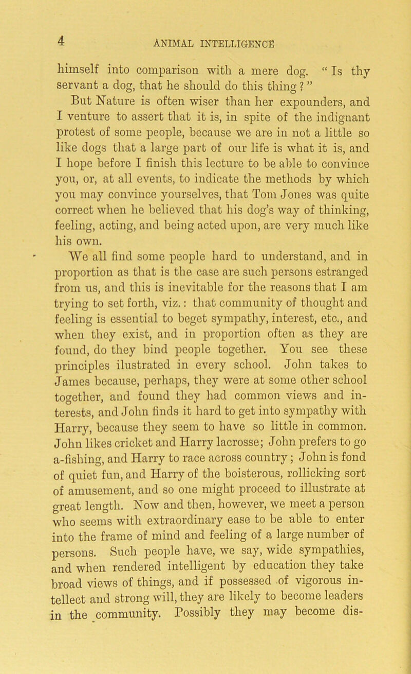 himself into comparison with a mere dog. “ Is thy servant a dog, that he should do this tiling ? ” But Nature is often wiser than her expounders, and I venture to assert that it is, in spite of the indignant protest of some people, because we are in not a little so like dogs that a large part of our life is what it is, and I hope before I finish this lecture to be able to convince you, or, at all events, to indicate the methods by which you may convince yourselves, that Tom Jones was quite correct when he believed that his dog’s way of thinking, feeling, acting, and being acted upon, are very much like his own. We all find some people hard to understand, and in proportion as that is the case are such persons estranged from us, and this is inevitable for the reasons that I am trying to set forth, viz.: that community of thought and feeling is essential to beget sympathy, interest, etc., and when they exist, and in proportion often as they are found, do they bind people together. You see these principles ilustrated in every school. John takes to James because, perhaps, they were at some other school together, and found they had common views and in- terests, and John finds it hard to get into sympathy with Harry, because they seem to have so little in common. John likes cricket and Harry lacrosse; John prefers to go a-fishing, and Harry to race across country; John is fond of quiet fun, and Harry of the boisterous, rollicking sort of amusement, and so one might proceed to illustrate at great length. Now and then, however, we meet a person who seems with extraordinary ease to be able to enter into the frame of mind and feeling of a large number of persons. Such people have, we say, wide sympathies, and when rendered intelligent by education they take broad views of things, and if possessed of vigorous in- tellect and strong will, they are likely to become leaders in the community. Possibly they may become dis-