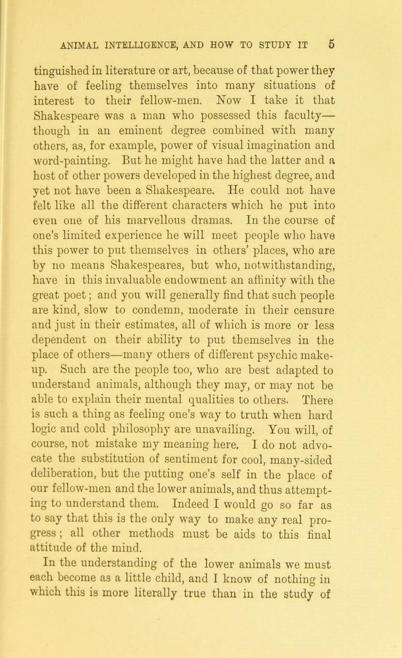 tinguished in literature or art, because of that power they have of feeling themselves into many situations of interest to their fellow-men. Now I take it that Shakespeare was a man who possessed this faculty— though in an eminent degree combined with many others, as, for example, power of visual imagination and word-painting. But he might have had the latter and a host of other powers developed in the highest degree, and yet not have been a Shakespeare. He could not have felt like all the different characters which he put into even one of his marvellous dramas. In the course of one’s limited experience he will meet people who have this power to put themselves in others’ places, who are by no means Shakespeares, but who, notwithstanding, have in this invaluable endowment an affinity with the great poet; and you will generally find that such people are kind, slow to condemn, moderate in their censure and just in their estimates, all of which is more or less dependent on their ability to put themselves in the place of others—many others of different psychic make- up. Such are the people too, who are best adapted to understand animals, although they may, or may not be able to explain their mental qualities to others. There is such a thing as feeling one’s way to truth when hard logic and cold philosophy are unavailing. You will, of course, not mistake my meaning here. I do not advo- cate the substitution of sentiment for cool, many-sided deliberation, but the putting one’s self in the place of our fellow-men and the lower animals, and thus attempt- ing to understand them. Indeed I would go so far as to say that this is the only way to make any real pro- gress ; all other methods must be aids to this final attitude of the mind. In the understanding of the lower animals we must each become as a little child, and I know of nothing in which this is more literally true than in the study of