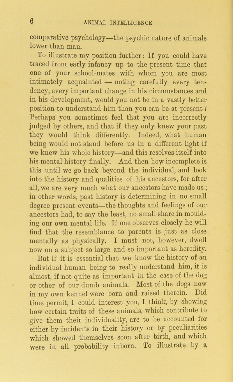 comparative psychology—the psychic nature of animals lower than man. To illustrate my position further: If you could have traced from early infancy up to the present time that one of your school-mates with whom you are most intimately acquainted — noting carefully every ten- dency, every important change in his circumstances and in his development, would you not be in a vastly better position to understand him than you can be at present ? Perhaps you sometimes feel that you are incorrectly judged by others, and that if they only knew your past they would think differently. Indeed, what human being would not stand before us in a different light if we knew his whole history—and this resolves itself into his mental history finally. And then how incomplete is this until we go back beyond the individual, and look into the history and qualities of his ancestors, for after all, we are very much what our ancestors have made us ; in other words, past history is determining in no small degree present events—the thoughts and feelings of our ancestors had, to say the least, no small share in mould- ing our own mental life. If one observes closely he will find that the resemblance to parents is just as close mentally as physically. I must not, however, dwell now on a subject so large and so important as heredity. But if it is essential that we know the history of an individual human being to really understand him, it is almost, if not quite as important in the case of the dog or other of our dumb animals. Most of the dogs now in my own kennel were born and raised therein. Did time permit, I could interest you, I think, by showing how certain traits of these animals, which contribute to give them their individuality, are to be accounted for either by incidents in their history or by peculiarities which showed themselves soon after birth, and which were in all probability inborn. To illustrate by a