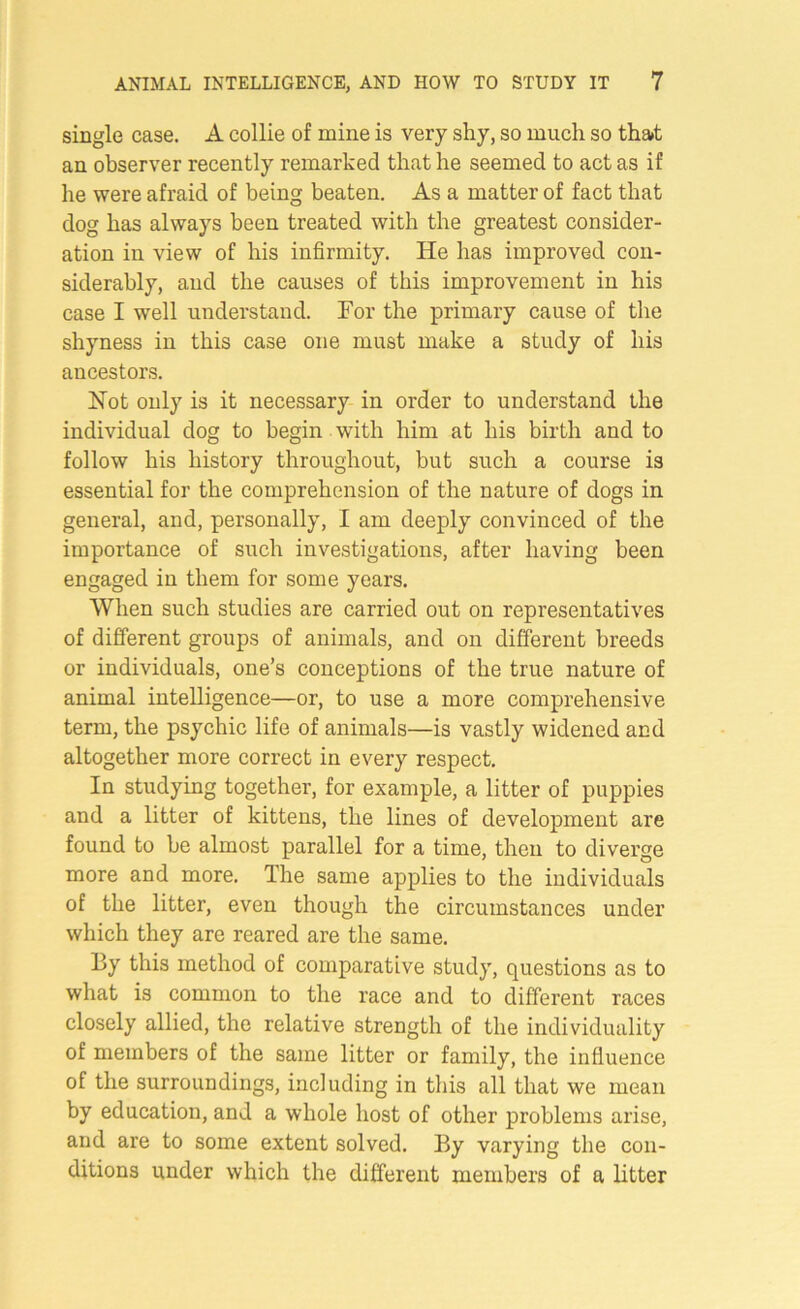 single case. A collie of mine is very shy, so much so tha»t an observer recently remarked that he seemed to act as if he were afraid of being beaten. As a matter of fact that dog has always been treated with the greatest consider- ation in view of his infirmity. He has improved con- siderably, and the causes of this improvement in his case I well understand. Tor the primary cause of the shyness in this case one must make a study of his ancestors. Hot only is it necessary in order to understand the individual dog to begin with him at his birth and to follow his history throughout, but such a course is essential for the comprehension of the nature of dogs in general, and, personally, I am deeply convinced of the importance of such investigations, after having been engaged in them for some years. When such studies are carried out on representatives of different groups of animals, and on different breeds or individuals, one’s conceptions of the true nature of animal intelligence—or, to use a more comprehensive term, the psychic life of animals—is vastly widened and altogether more correct in every respect. In studying together, for example, a litter of puppies and a litter of kittens, the lines of development are found to be almost parallel for a time, then to diverge more and more. The same applies to the individuals of the litter, even though the circumstances under which they are reared are the same. By this method of comparative study, questions as to what is common to the race and to different races closely allied, the relative strength of the individuality of members of the same litter or family, the influence of the surroundings, including in this all that we mean by education, and a whole host of other problems arise, and are to some extent solved. By varying the con- ditions under which the different members of a litter