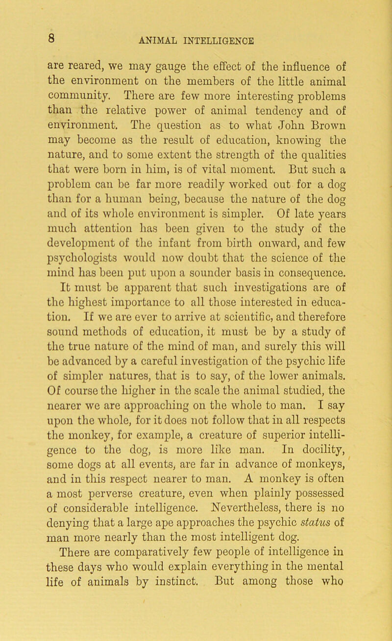 are reared, we may gauge the effect of the influence of the environment on the members of the little animal community. There are few more interesting problems than the relative power of animal tendency and of environment. The question as to what John Brown may become as the result of education, knowing the nature, and to some extent the strength of the qualities that were born in him, is of vital moment. But such a problem can be far more readily worked out for a dog than for a human being, because the nature of the dog and of its whole environment is simpler. Of late years much attention has been given to the study of the development of the infant from birth onward, and few psychologists would now doubt that the science of the mind has been put upon a sounder basis in consequence. It must he apparent that such investigations are of the highest importance to all those interested in educa- tion. If we are ever to arrive at scientific, and therefore sound methods of education, it must be by a study of the true nature of the mind of man, and surely this will be advanced by a careful investigation of the psychic life of simpler natures, that is to say, of the lower animals. Of course the higher in the scale the animal studied, the nearer we are approaching on the whole to man. I say upon the whole, for it does not follow that in all respects the monkey, for example, a creature of superior intelli- gence to the dog, is more like man. In docility, some dogs at all events, are far in advance of monkeys, and in this respect nearer to man. A monkey is often a most perverse creature, even when plainly possessed of considerable intelligence. Nevertheless, there is no denying that a large ape approaches the psychic stakes of man more nearly than the most intelligent dog. There are comparatively few people of intelligence in these days who would explain everything in the mental life of animals by instinct. But among those who