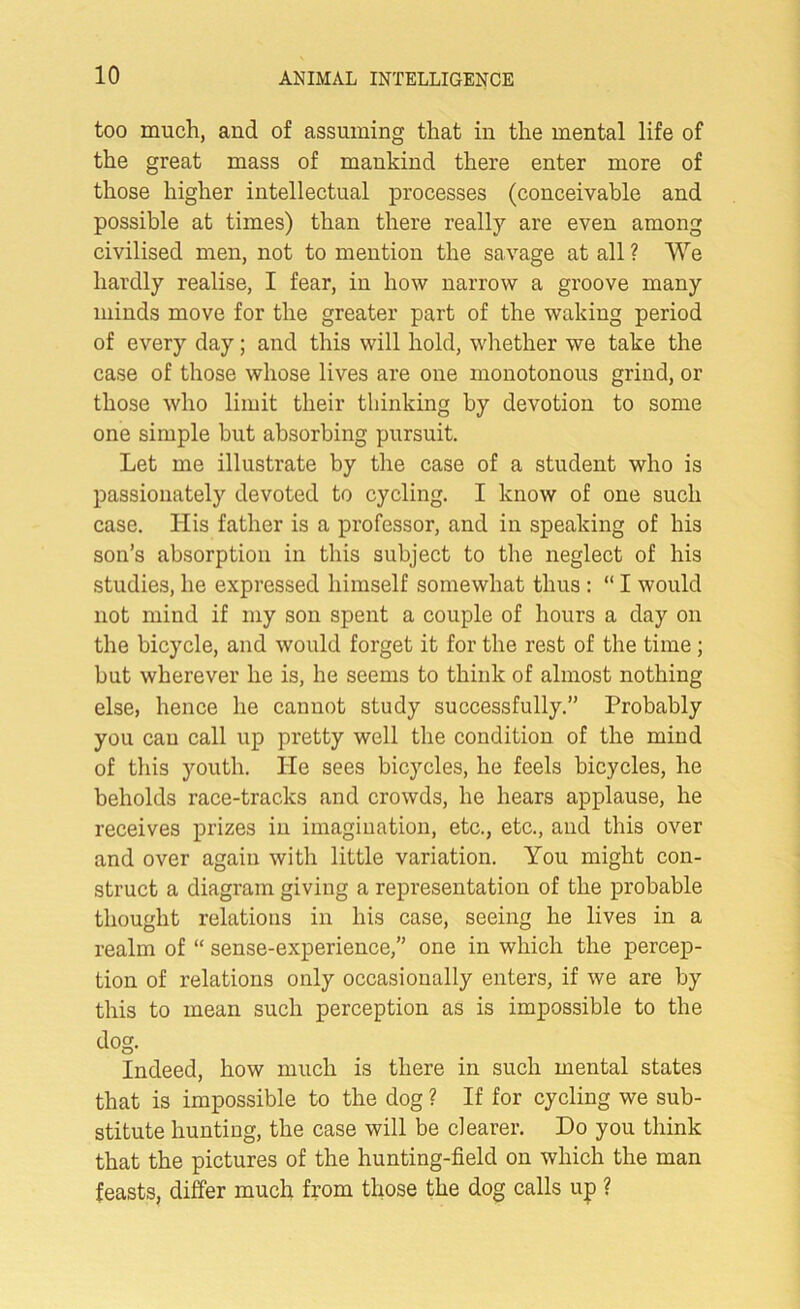 too much, and of assuming that in the mental life of the great mass of mankind there enter more of those higher intellectual processes (conceivable and possible at times) than there really are even among civilised men, not to mention the savage at all ? We hardly realise, I fear, in how narrow a groove many minds move for the greater part of the waking period of every day; and this will hold, whether we take the case of those whose lives are one monotonous grind, or those who limit their thinking by devotion to some one simple but absorbing pursuit. Let me illustrate by the case of a student who is passionately devoted to cycling. I know of one such case. His father is a professor, and in speaking of his son’s absorption in this subject to the neglect of his studies, he expressed himself somewhat thus : “ I would not mind if my son spent a couple of hours a day on the bicycle, and would forget it for the rest of the time ; but wherever he is, he seems to think of almost nothing else, hence he cannot study successfully.” Probably you cau call up pretty well the condition of the mind of this youth. He sees bicycles, he feels bicycles, he beholds race-tracks and crowds, he hears applause, he receives prizes in imagination, etc., etc., and this over and over again with little variation. You might con- struct a diagram giving a representation of the probable thought relations in his case, seeing he lives in a realm of “ sense-experience,” one in which the percep- tion of relations only occasionally enters, if we are by this to mean such perception as is impossible to the dog. Indeed, how much is there in such mental states that is impossible to the dog ? If for cycling we sub- stitute hunting, the case will be clearer. Do you think that the pictures of the hunting-field on which the man feasts, differ much from those the dog calls up ?