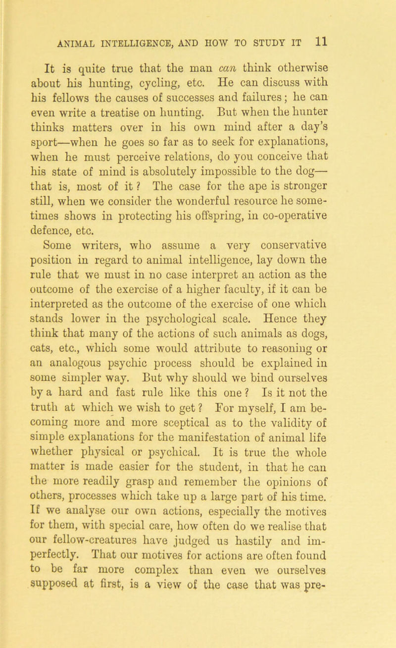 It is quite true that the man can think otherwise about his hunting, cycling, etc. He can discuss with his fellows the causes of successes and failures; he can even write a treatise on hunting. But when the hunter thinks matters over in his own mind after a day’s sport—when he goes so far as to seek for explanations, when he must perceive relations, do you conceive that his state of mind is absolutely impossible to the dog— that is, most of it ? The case for the ape is stronger still, when we consider the wonderful resource he some- times shows in protecting his offspring, in co-operative defence, etc. Some writers, who assume a very conservative position in regard to animal intelligence, lay down the rule that we must in no case interpret an action as the outcome of the exercise of a higher faculty, if it can be interpreted as the outcome of the exercise of one which stands lower in the psychological scale. Hence they think that many of the actions of such animals as dogs, cats, etc., which some would attribute to reasoning or an analogous psychic process should be explained in some simpler way. But why should we bind ourselves by a hard and fast rule like this one ? Is it not the truth at which we wish to get? For myself, I am be- coming more and more sceptical as to the validity of simple explanations for the manifestation of animal life whether physical or psychical. It is true the whole matter is made easier for the student, in that he can the more readily grasp and remember the opinions of others, processes which take up a large part of his time. If we analyse our own actions, especially the motives for them, with special care, how often do we realise that our fellow-creatures have judged us hastily and im- perfectly. That our motives for actions are often found to be far more complex than even we ourselves supposed at first, is a view of the case that was pre-