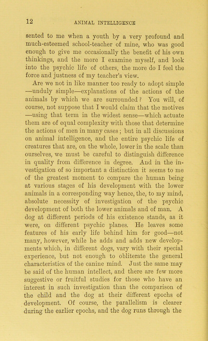 sented to me when a youth by a very profound and much-esteemed school-teacher of mine, who was good enough to give me occasionally the benefit of his own thinkings, and the more I examine myself, and look into the psychic life of others, the more do I feel the force and justness of my teacher’s view. Are we not in like manner too ready to adopt simple —unduly simple—explanations of the actions of the animals by which we are surrounded ? You will, of course, not suppose that I would claim that the motives —using that term in the widest sense—which actuate them are of equal complexity with those that determine the actions of men in many cases; but in all discussions on animal intelligence, and the entire psychic life of creatures that are, on the whole, lower in the scale than ourselves, we must be careful to distinguish difference in quality from difference in degree. And in the in- vestigation of so important a distinction it seems to me of the greatest moment to compare the human being at various stages of his development with the lower animals in a corresponding way hence, the, to my mind, absolute necessity of investigation of the psychic development of both the lower animals and of man. A dog at different periods of his existence stands, as it were, on different psychic planes. He leaves some features of his early life behind him for good—not many, however, while he adds and adds new develop- ments which, in different dogs, vary with their special experience, but not enough to obliterate the general characteristics of the canine mind. Just the same may be said of the human intellect, and there are few more suggestive or fruitful studies for those who have an interest in such investigation than the comparison of the child and the dog at their different epochs of development. Of course, the parallelism is clearer during the earlier epochs, and the dog runs through the
