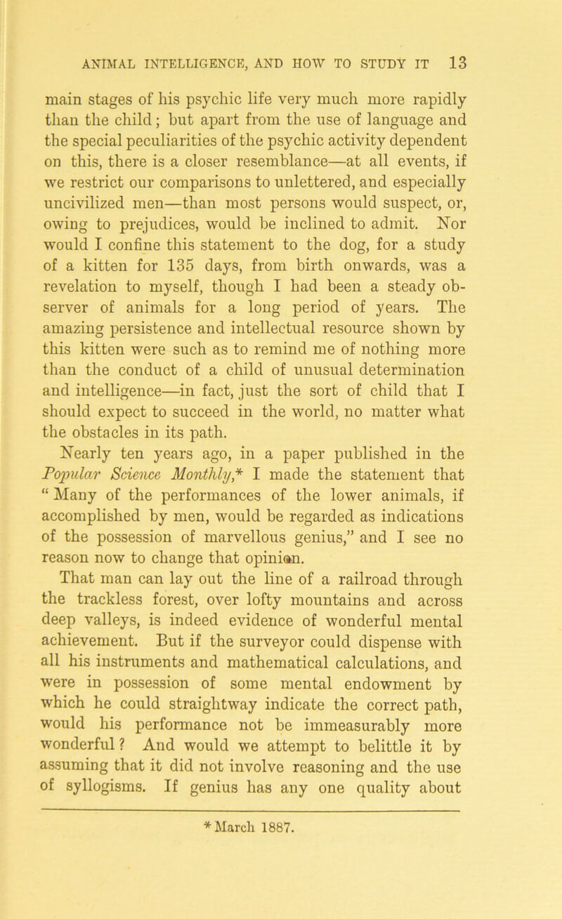 main stages of his psychic life very much more rapidly than the child; but apart from the use of language and the special peculiarities of the psychic activity dependent on this, there is a closer resemblance—at all events, if we restrict our comparisons to unlettered, and especially uncivilized men—than most persons would suspect, or, owing to prejudices, would be inclined to admit. Nor would I confine this statement to the dog, for a study of a kitten for 135 days, from birth onwards, was a revelation to myself, though I had been a steady ob- server of animals for a long period of years. The amazing persistence and intellectual resource shown by this kitten were such as to remind me of nothing more than the conduct of a child of unusual determination and intelligence—in fact, just the sort of child that I should expect to succeed in the world, no matter what the obstacles in its path. Nearly ten years ago, in a paper published in the Popular Science Monthly * I made the statement that “ Many of the performances of the lower animals, if accomplished by men, would be regarded as indications of the possession of marvellous genius,” and I see no reason now to change that opinian. That man can lay out the line of a railroad through the trackless forest, over lofty mountains and across deep valleys, is indeed evidence of wonderful mental achievement. But if the surveyor could dispense with all his instruments and mathematical calculations, and were in possession of some mental endowment by which he could straightway indicate the correct path, would his performance not be immeasurably more wonderful ? And would we attempt to belittle it by assuming that it did not involve reasoning and the use of syllogisms. If genius has any one quality about * March 1887.