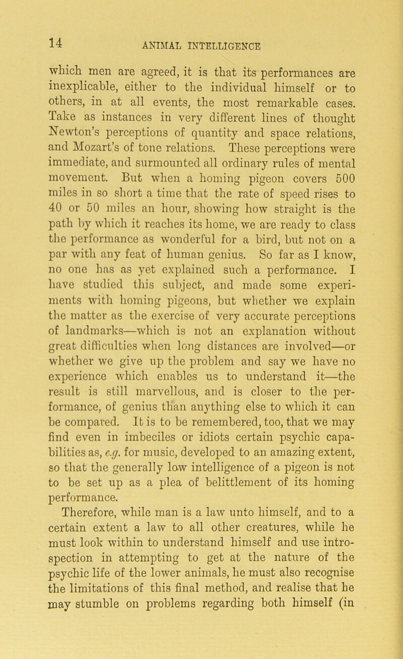 which men are agreed, it is that its performances are inexplicable, either to the individual himself or to others, in at all events, the most remarkable cases. Take as instances in very different lines of thought Newton’s perceptions of quantity and space relations, and Mozart’s of tone relations. These perceptions were immediate, and surmounted all ordinary rules of mental movement. But when a homing pigeon covers 500 miles in so short a time that the rate of speed rises to 40 or 50 miles an hour, showing how straight is the path by which it reaches its home, we are ready to class the performance as wonderful for a bird, but not on a par with any feat of human genius. So far as I know, no one has as yet explained such a performance. I have studied this subject, and made some experi- ments with homing pigeons, but whether we explain the matter as the exercise of very accurate perceptions of landmarks—which is not an explanation without great difficulties when long distances are involved—or whether we give up the problem and say we have no experience which enables us to understand it—the result is still marvellous, and is closer to the per- formance, of genius than anything else to which it can be compared. It is to be remembered, too, that we may find even in imbeciles or idiots certain psychic capa- bilities as, c.rj. for music, developed to an amazing extent, so that the generally low intelligence of a pigeon is not to be set up as a plea of belittlement of its homing performance. Therefore, while man is a law unto himself, and to a certain extent a law to all other creatures, while he must look within to understand himself and use intro- spection in attempting to get at the nature of the psychic life of the lower animals, he must also recognise the limitations of this final method, and realise that he may stumble on problems regarding both himself (in