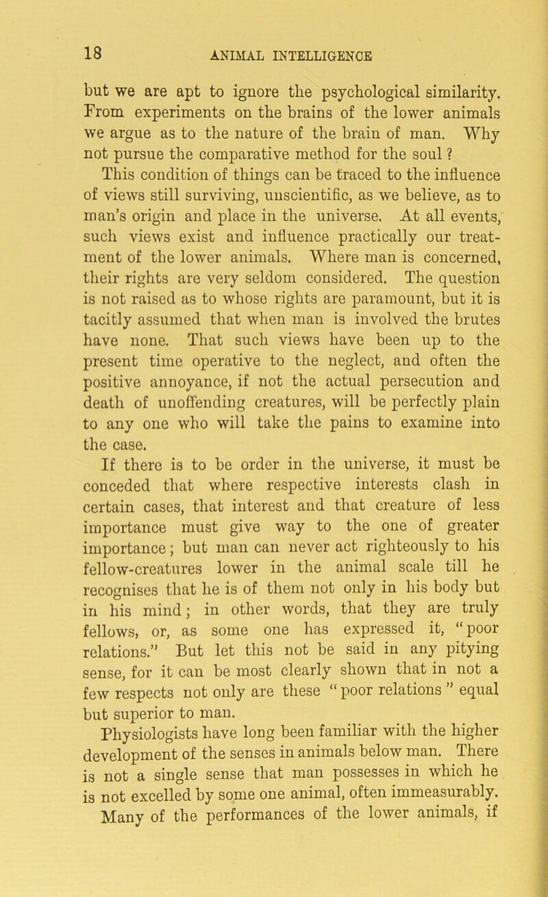 but we are apt to ignore the psychological similarity. From experiments on the brains of the lower animals we argue as to the nature of the brain of man. Why not pursue the comparative method for the soul ? This condition of things can be traced to the influence of views still surviving, unscientific, as we believe, as to man’s origin and place in the universe. At all events, such views exist and influence practically our treat- ment of the lower animals. Where man is concerned, their rights are very seldom considered. The question is not raised as to whose rights are paramount, but it is tacitly assumed that when man is involved the brutes have none. That such views have been up to the present time operative to the neglect, and often the positive annoyance, if not the actual persecution and death of unoffending creatures, will be perfectly plain to any one who will take the pains to examine into the case. If there is to be order in the universe, it must be conceded that where respective interests clash in certain cases, that interest and that creature of less importance must give way to the one of greater importance; but man can never act righteously to his fellow-creatures lower in the animal scale till he recognises that he is of them not only in his body but in his mind; in other words, that they are truly fellows, or, as some one has expressed it, “poor relations.” But let this not be said in any pitying sense, for it can be most clearly shown that in not a few respects not only are these “ poor relations ” equal but superior to man. Physiologists have long been familiar with the higher development of the senses in animals below man. There is not a single sense that man possesses in which he is not excelled by some one animal, often immeasurably. Many of the performances of the lower animals, if