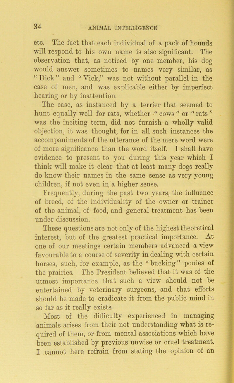 etc. The fact that each individual of a pack of hounds will respond to his own name is also significant. The observation that, as noticed by one member, his dog would answer sometimes to names very similar, as “ Dick ” and “ Vick,” was not without parallel in the case of men, and was explicable either by imperfect hearing or by inattention. The case, as instanced by a terrier that seemed to hunt equally well for rats, whether “ cows ” or “ rats ” was the inciting term, did not furnish a wholly valid objection, it was thought, for in all such instances the accompaniments of the utterance of the mere word were of more significance than the word itself. I shall have evidence to present to you during this year which I think will make it clear that at least many dogs really do know their names in the same sense as very young children, if not even in a higher sense. Frequently, during the past two years, the influence of breed, of the individuality of the owner or trainer of the animal, of food, and general treatment has been under discussion. These questions are not only of the highest theoretical interest, but of the greatest practical importance. At one of our meetings certain members advanced a view favourable to a course of severity in dealing with certain horses, such, for example, as the “ bucking ” ponies of the prairies. The President believed that it was of the utmost importance that such a view should not be entertained by veterinary surgeons, and that efforts should be made to eradicate it from the public mind in so far as it really exists. Most of the difficulty experienced in managing animals arises from their not understanding what is re- quired of them, or from mental associations which have been established by previous unwise or cruel treatment. I cannot here refrain from stating the opinion of an
