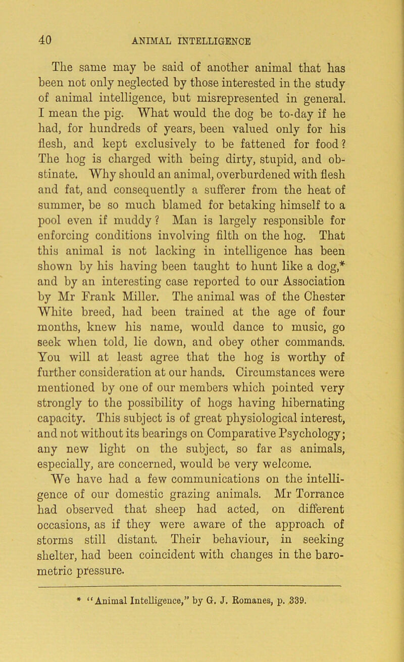 The same may be said of another animal that has been not only neglected by those interested in the study of animal intelligence, but misrepresented in general. I mean the pig. What would the dog be to-day if he had, for hundreds of years, been valued only for his flesh, and kept exclusively to be fattened for food? The hog is charged with being dirty, stupid, and ob- stinate. Why should an animal, overburdened with flesh and fat, and consequently a sufferer from the heat of summer, be so much blamed for betaking himself to a pool even if muddy ? Man is largely responsible for enforcing conditions involving filth on the hog. That this animal is not lacking in intelligence has been shown by his having been taught to hunt like a dog,* and by an interesting case reported to our Association by Mr Frank Miller. The animal was of the Chester White breed, had been trained at the age of four months, knew his name, would dance to music, go seek when told, lie down, and obey other commands. You will at least agree that the hog is worthy of further consideration at our hands. Circumstances were mentioned by one of our members which pointed very strongly to the possibility of hogs having hibernating capacity. This subject is of great physiological interest, and not without its bearings on Comparative Psychology; any new light on the subject, so far as animals, especially, are concerned, would be very welcome. We have had a few communications on the intelli- gence of our domestic grazing animals. Mr Torrance had observed that sheep had acted, on different occasions, as if they were aware of the approach of storms still distant. Their behaviour, in seeking shelter, had been coincident with changes in the baro- metric pressure. * “Animal Intelligence,” by G. J. Romanes, p. 339.