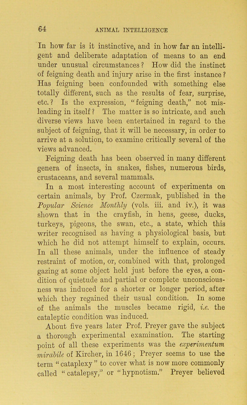 In how far is it instinctive, and in how far an intelli- gent and deliberate adaptation of means to an end under unusual circumstances ? How did the instinct of feigning death and injury arise in the first instance ? Has feigning been confounded with something else totally different, such as the results of fear, surprise, etc. ? Is the expression, “ feigning death,” not mis- leading in itself ? The matter is so intricate, and such diverse views have been entertained in regard to the subject of feigning, that it will be necessary, in order to arrive at a solution, to examine critically several of the views advanced. Feigning death has been observed in many different genera of insects, in snakes, fishes, numerous birds, crustaceans, and several mammals. In a most interesting account of experiments on certain animals, by Prof. Czermak, published in the Popular Science Monthly (vols. iii. and iv.), it was shown that in the crayfish, in hens, geese, ducks, turkeys, pigeons, the swan, etc., a state, which this writer recognised as having a physiological basis, but which he did not attempt himself to explain, occurs. In all these animals, under the influence of steady restraint of motion, or, combined with that, prolonged gazing at some object held just before the eyes, a con- dition of quietude and partial or complete unconscious- ness was induced for a shorter or longer period, after which they regained their usual condition. In some of the animals the muscles became rigid, i.c. the cataleptic condition was induced. About five years later Prof. Preyer gave the subject a thorough experimental examination. The starting point of all these experiments was the experimentum mirctbile of Kircher, in 1646; Preyer seems to use the term “ cataplexy ” to cover what is now more commonly called “catalepsy,” or “hypnotism.” Preyer believed