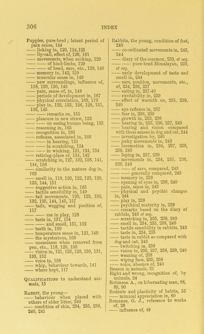 Puppies, pure-bred ; latent period of pain sense, 144 licking in, 120, 124,125 lip-call, effect of, 126, 161 movements, when sucking, 129 of hind-limbs, 129 of head, ears, etc., 129,140 memory in, 142, 159 muscular sense in, 149 new surroundings, influence of, 118, 120, 130, 145 pain, sense of, in, 148 periods of development in, 167 physical correlation, 168, 170 play in, 122, 123, 126, 128, 131, 136, 145 remarks on, 155 pleasure in new straw, 133 on seeing human being, 135 reasoning in, 165 recognition in, 160 reflexes, associated in, 166 in hearing, 121 in scratching, 124 in winking, 121, 124, 134 retiring-place of, 134, 142 scratching in, 127, 132,136, 141, 144, 156 similarity to the mature dog in, 163 smell in, 119,120, 122,123, 129, 133, 144, 151 suggestivo action in, 163 tactile sensibility in, 149 tail movements, 120, 123, 130, 132, 135, 144, 145, 157 tails, wagging and position of, 117 use in play, 128 taste in, 131, 134 and smell, 151, 152 teeth in, 130 temperature sense in, 121, 149 the mysterious, 166 uneasiness when removed from pen, etc., 118, 120, 130 vision in, 121,123,128,130, 131, 133, 152 voice in, 158 whip, behaviour towards, 141 where kept, 117 Qualifications to understand ani- mals, 15 Babbit, the young— behaviour when placed with others of older litter, 240 condition of skin, 234, 235, 236, 240, 241 Babbits, the young, condition of feet, 240 co-ordinated movements in, 243, 244 diary of the common, 233, et seq. pure-bred Himalayan, 239, et seq. early development of taste and smell in, 244 ears, position, movements, etc., of, 234, 236, 237 eating in, 237-40 excitability in, 239 effect of warmth on, 235, 239, 240 eye reflexes in, 237 fear in, 238, 239 growth in, 235, 236 hearing in, 233, 236, 237, 240 hearing and vision compared with these senses in dog and cat, 244 investigation by, 240 jerky movements in, 243 locomotion in, 234, 237, 238, 239, 240 loping in, 237, 239 movements in, 234, 235, 236, 239, 240 of ears, compared, 243 generally compared, 243 memory in, 238 opening of eyes in, 236, 240 pain, sense in, 243 physical and psychic changes in, 244 play in, 238 psychical maturity in, 239 remarks based on the diary of rabbits, 243 et seq. scratching in, 235, 239, 240 smell in, 234, 235, 238, 240 tactile sensibility in rabbits, 243 taste in, 234, 235 taste in rabbit as compared with dog and cat, 243 twitching in, 236 vision in, 233, 237, 238, 239, 240 weaning of, 238 wiping face, 235, 239 voice, absence of, 243 Beason in animals, 21 Bight and wrong, recognition of, by animals, 24 Bobinson A., on hibernating man, 88, 89, 90 Bodents and plasticity of habits, 55 mimical appreciation in, 60 Bomanes, G. J., reference to works of, 26 — influence of, 49