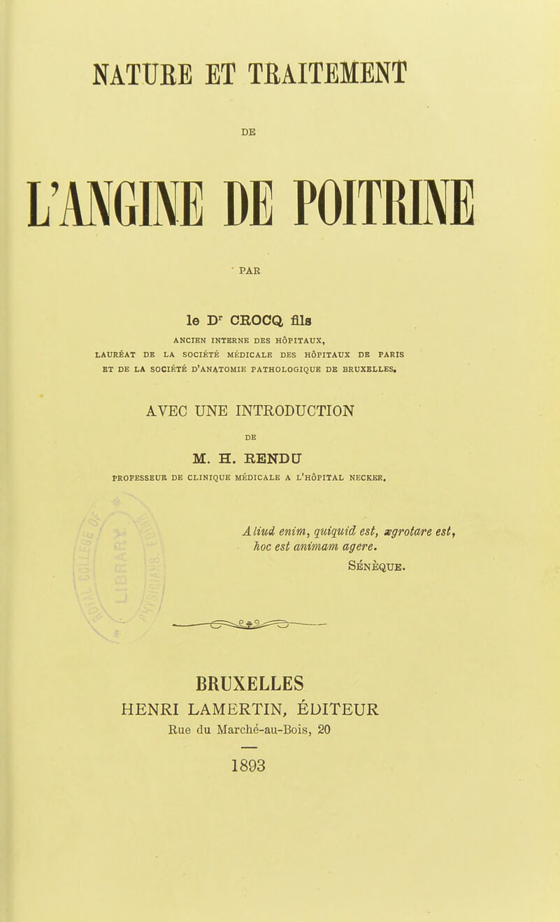 DE L'MGINE DE POITRINE PAR le D- CROCQ, fils ANCIEN INTERNE DES HÔPITAUX, LAURÉAT DE LA SOCIÉTÉ MÉDICALE DES HÔPITAUX DE PARIS BT DB LA SOCIÉTÉ d'ANATOMIE PATHOLOGIQUE DE BRUXELLES. AVEC UNE INTRODUCTION DE M. H. RENDCJ PROFESSEUR DE CLINIQUE MÉDICALE A L'HÔPITAL NECKER, Aliud enim, quiquid est, xgrotare est, hoc est animam agere. Sbnèqub. BRUXELLES HENRI LAMERTIN, ÉDITEUR Rue du Marché-au-Bois, 20 1893
