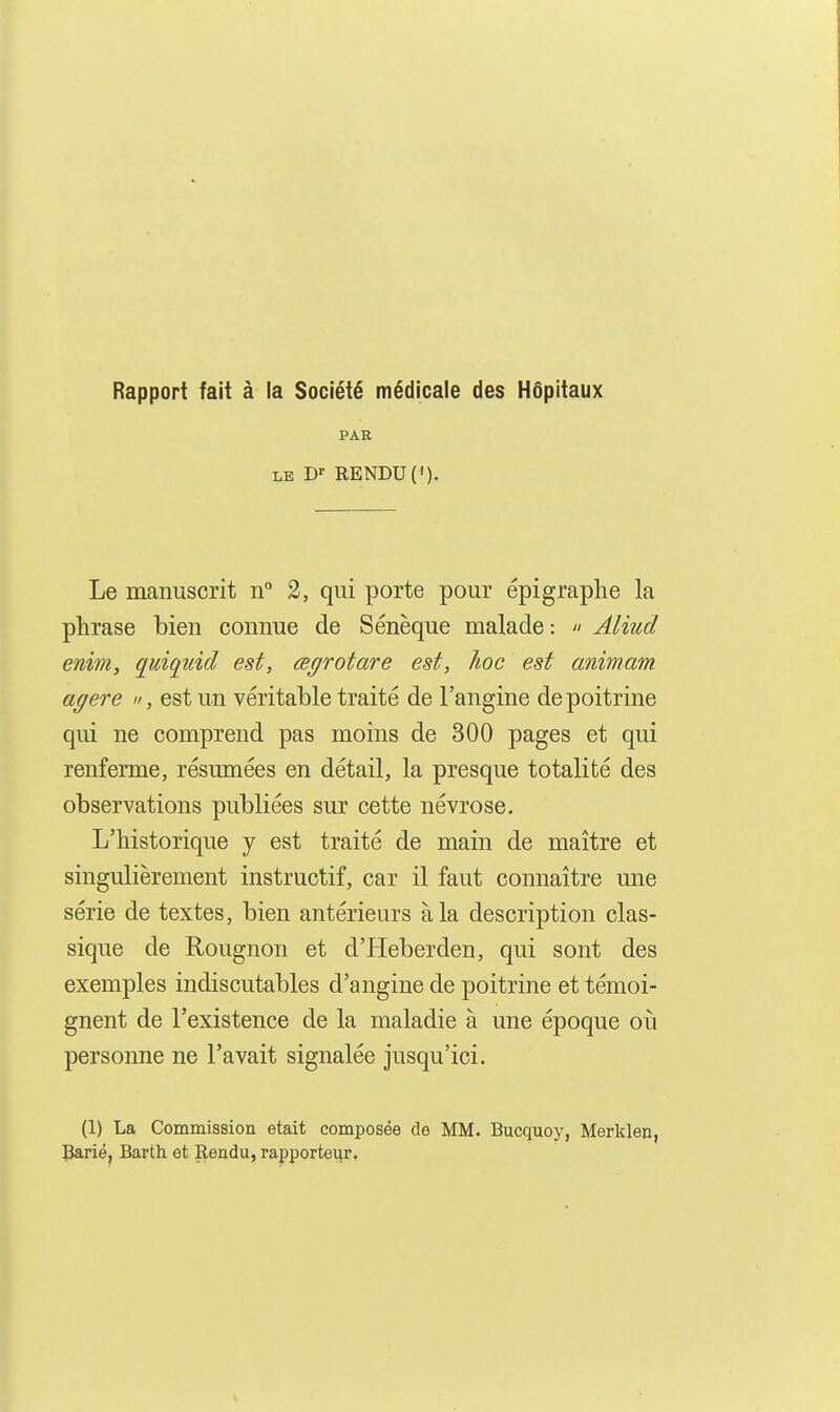 Rapport fait à la Société médicale des Hôpitaux PAR LE D'' RENDU (<). Le manuscrit n 2, qui porte pour épigraphe la phrase bien connue de Sénèque malade :  Aliud enim, quiquid est, œgrotare est, hoc est animam agere «, est un véritable traité de l'angine de poitrine qui ne comprend pas moins de 300 pages et qui renferme, résumées en détail, la presque totalité des observations publiées sur cette névrose. L'historique y est traité de main de maître et singulièrement instructif, car il faut connaître une série de textes, bien antérieurs à la description clas- sique de Rougnon et d'Heberden, qui sont des exemples indiscutables d'angine de poitrine et témoi- gnent de l'existence de la maladie à une époque où personne ne l'avait signalée jusqu'ici. (1) La Commission était composée de MM. Bucquoy, Merklen, Barié, Barth et Rendu, rapporteur.